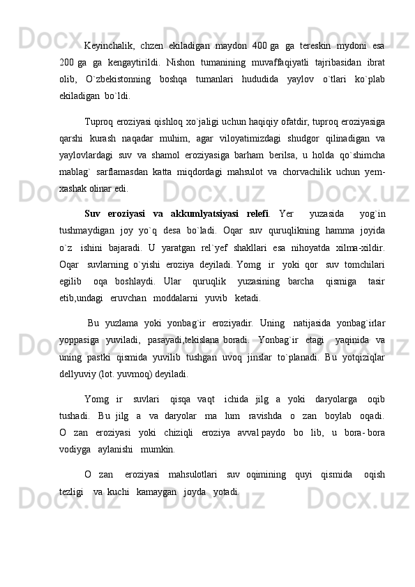 Keyinchalik,  chzen  ekiladigan  maydon  400 ga  ga  tereskin  mydoni  esa
200 ga   ga   kengaytirildi.   Nishon   tumanining   muvaffaqiyatli   tajribasidan   ibrat
olib,     O`zbekistonning     boshqa     tumanlari     hududida     yaylov     o`tlari     ko`plab
ekiladigan  bo`ldi. 
Tuproq eroziyasi qishloq xo`jaligi uchun haqiqiy ofatdir, tuproq eroziyasiga
qarshi   kurash   naqadar   muhim,   agar   viloyatimizdagi   shudgor   qilinadigan   va
yaylovlardagi   suv   va   shamol   eroziyasiga   barham   berilsa,   u   holda   qo`shimcha
mablag`   sarflamasdan   katta   miqdordagi   mahsulot   va   chorvachilik   uchun   yem-
xashak olinar edi. 
Suv   eroziyasi   va   akkumlyatsiyasi   relefi .   Yer     yuzasida     yog`in
tushmaydigan   joy   yo`q   desa   bo`ladi.   Oqar   suv   quruqlikning   hamma   joyida
o`z     ishini   bajaradi.   U   yaratgan   rel`yef   shakllari   esa   nihoyatda   xilma-xildir.
Oqar   suvlarning  o`yishi  eroziya  deyiladi. Yomg ir   yoki  qor   suv  tomchilari
egilib       oqa     boshlaydi.     Ular       quruqlik       yuzasining     barcha       qismiga       tasir
etib,undagi   eruvchan   moddalarni   yuvib   ketadi.
  Bu   yuzlama   yoki   yonbag`ir   eroziyadir.   Uning     natijasida   yonbag`irlar
yoppasiga     yuviladi,     pasayadi,tekislana   boradi.     Yonbag`ir     etagi       yaqinida     va
uning  pastki  qismida  yuvilib  tushgan  uvoq  jinslar  to`planadi.  Bu  yotqiziqlar
dellyuviy (lot. yuvmoq) deyiladi.  
Yomg ir      suvlari      qisqa     vaqt      ichida    jilg a    yoki      daryolarga       oqib	
 
tushadi.   Bu  jilg a   va  daryolar   ma lum   ravishda   o zan   boylab   oqadi.	
  
O zan   eroziyasi   yoki   chiziqli   eroziya   avval paydo   bo lib,   u   bora- bora	
 
vodiyga   aylanishi   mumkin.
O zan     eroziyasi    mahsulotlari    suv  oqimining    quyi    qismida     oqish	

tezligi    va  kuchi   kamaygan   joyda   yotadi. 