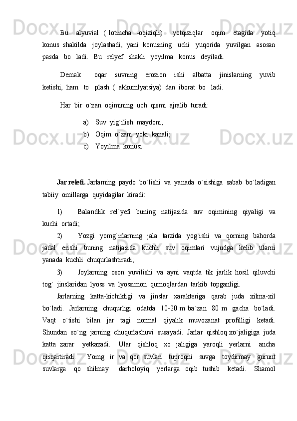 Bu       alyuvial     (   lotincha     -oqiziqli)         yotqiziqlar       oqim       etagida       yotiq
konus  shakilda   joylashadi,  yani  konusning   uchi   yuqorida   yuvilgan   asosan
pasda   bo ladi.   Bu   relyef   shakli   yoyilma   konus   deyiladi.
Demak           oqar       suvning       erozion       ishi       albatta       jinislarning       yuvib
ketishi,  ham   to plash  (  akkumlyatsiya)  dan  iborat  bo ladi.  	
 
Har  bir  o`zan  oqimining  uch  qismi  ajralib  turadi:
a) Suv  yig`ilish  maydoni;
b) Oqim  o`zani  yoki  kanali;
c) Yoyilma  konusi.
 
Jar relefi.  Jarlarning  paydo  bo`lishi  va  yanada  o`sishiga  sabab  bo`ladigan
tabiiy  omillarga  quyidagilar  kiradi:
1) Balandlik     rel`yefi     buning     natijasida     suv     oqimining     qiyaligi     va
kuchi  ortadi;
2) Yozgi     yomg`irlarning     jala     tarzida     yog`ishi     va     qorning     bahorda
jadal     erishi     buning     natijasida     kuchli     suv     oqimlari     vujudga     kelib     ularni
yanada  kuchli  chuqurlashtiradi;
3) Joylarning  oson  yuvilishi  va  ayni  vaqtda  tik  jarlik  hosil  qiluvchi
tog`  jinslaridan  lyoss  va  lyossimon  qumoqlardan  tarkib  topganligi.
Jarlarning     katta-kichikligi     va     jinslar     xarakteriga     qarab     juda     xilma-xil
bo`ladi.     Jarlarning     chuqurligi     odatda     10-20   m   ba`zan     80   m     gacha     bo`ladi.
Vaqt     o`tishi     bilan     jar     tagi     normal     qiyalik     muvozanat     profilligi     ketadi.
Shundan  so`ng  jarning  chuqurlashuvi  susayadi.  Jarlar  qishloq xo`jaligiga  juda
katta  zarar    yetkazadi.    Ular   qishloq   xo jaligiga   yaroqli   yerlarni    ancha	

qisqartiradi.         Yomg ir   va   qor   suvlari     tuproqni     suvga     toydirmay     gurunt	

suvlarga       qo shilmay         darholoyiq       yerlarga     oqib     tushib       ketadi.       Shamol	
 