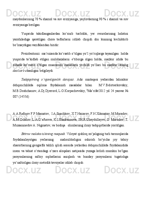 maydonlarining 70 % shamol va suv eroziyasiga, yaylovlarning 90 % i shamol va suv
eroziyasiga berilgan 
Yuqorida   takidlanganlardan   kо‘rinib   turibdiki,   yer   resurslarining   holatini
yaxshilashga   qaratilgan   chora   tadbirlarni   ishlab   chiqish   shu   kunning   kechiktirib
bо‘lmaydigan vazifalaridan biridir.
Prezidentimiz  ma’ruzasida kо‘rsatib о‘tilgan yо‘l yо‘riqlarga tayanilgan   holda
yuqorida   ta’kidlab   etilgan   mulohazalarni   e’tiborga   olgan   holda,   mazkur   ishda   bu
sohada   kо‘rsatib   о‘tilgan   muammoli   masallarni   yechish   yо‘llari   bu   mazkur   ishning
daolzarb e kanligini belgilaydi.
Tadqiqotning   о‘rganilganlik   darajasi .   Adir   mintaqasi   yerlaridan   lalimikor
dehqonchilikda   oqilona   foydalanish   masalalar   bilan     M.V.Belotserkovskiy,
M.B.Doshchanov, A.Dj.Djerrord, L.O.Korpachevskiy,   1
Ma’rifat2012 yil 24 yanvar №
007 (14556)                                                               
A.A.Rafiqov F.P.Mamatov,  I.A.Snachkov, X.T.Nazarov, F.N.Xikmatov, M.Muradov,
A.M.Ochilov, L.A.G‘afurova, K.I.Shadraimova, SH.R.Ubaydullayev, O. Murodov, T.
Muxammedov A. Nigmatov, va boshqa   olimlarning ilmiy tadqiqotlarida yoritilgan.  
Bitiruv malaka ishining maqsadi . Viloyat qishloq xо‘jaliginig turli tarmoqlarida
foydalanilayotgan   yerlarning     mahsuldorligini   oshirish   bо‘yicha   joy   tabiiy
sharoitlarning geografik tahlili qilish asosida yerlardan dehqonchilikda foydalanishda
inson   va   tabiat   о‘rtasidagi   о‘zaro   aloqalari   natijasida   yuzaga   kelish   mumkin   bо‘lgan
jarayonlarning   salbiy   oqibatlarini   aniqlash   va   bunday   jarayonlarni   tugatishga
yо‘naltirilgan ilmiy metodik tavsiyalar ishlab chiqish 