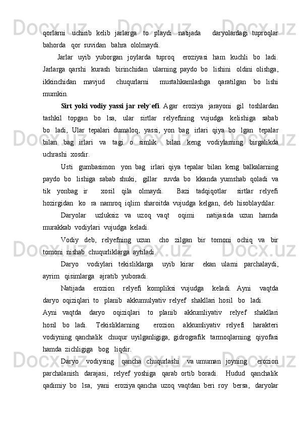 qorlarni     uchirib   kelib   jarlarga     to playdi     natijada         daryolardagi   tuproqlar
bahorda   qor  suvidan   bahra  ololmaydi.
Jarlar     uyib     yuborgan     joylarda     tuproq       eroziyasi     ham     kuchli     bo ladi.	

Jarlarga  qarshi   kurash   birinchidan   ularning  paydo  bo lishini   oldini  olishga,	

ikkinchidan     mavjud       chuqurlarni       mustahkamlashga     qaratilgan     bo lishi	

mumkin.
Sirt  yoki  vodiy  yassi   jar  rely`efi .  Agar     eroziya     jarayoni    gil    toshlardan
tashkil     topgan     bo lsa,     ular     sirtlar     relyefining     vujudga     kelishiga     sabab	

bo ladi,  Ular  tepalari  dumaloq,  yassi,  yon  bag irlari  qiya  bo lgan   tepalar	
  
bilan     bag irlari     va     tagi     o simlik       bilan     keng     vodiylarning     birgalikda	
 
uchrashi  xosdir.  
Usti   gumbasimon   yon  bag irlari  qiya  tepalar  bilan  keng  balkalarning	

paydo  bo lishiga  sabab  shuki,   gillar   suvda  bo kkanda  yumshab  qoladi  va	
 
tik     yonbag ir         xosil     qila     olmaydi.         Bazi     tadqiqotlar       sirtlar     relyefi	

hozirgidan   ko ra  namroq  iqlim  sharoitda  vujudga  kelgan,  deb  hisoblaydilar.	

Daryolar       uzluksiz     va     uzoq     vaqt       oqimi         natijasida     uzun     hamda
murakkab  vodiylari  vujudga  keladi.  
Vodiy     deb,     relyefning     uzun       cho zilgan     bir     tomoni     ochiq     va     bir	

tomoni  nishab  chuqurliklarga  aytiladi.  
Daryo       vodiylari     tekisliklarga       uyib     kirar       ekan     ularni     parchalaydi,
ayrim   qisimlarga   ajratib  yuboradi.  
Natijada       erozion       relyefi     kompliksi     vujudga       keladi.     Ayni       vaqtda
daryo  oqiziqlari  to planib   akkumulyativ  relyef   shakllari  hosil   bo ladi.	
 
Ayni     vaqtda       daryo       oqiziqlari       to planib       akkumliyativ       relyef       shakllari	

hosil     bo ladi.       Tekisliklarning           erozion       akkumliyativ     relyefi       harakteri	

vodiyning  qanchalik   chuqur  uyilganligiga,  gidrografik   tarmoqlarning   qiyofasi
hamda  zichligiga   bog liqdir.   	

Daryo     vodiysing      qancha   chuqurlashi      va  umuman    joyning        erozion
parchalanish   darajasi,   relyef  yoshiga   qarab  ortib  boradi.    Hudud   qanchalik
qadimiy  bo lsa,   yani   eroziya qancha  uzoq  vaqtdan  beri  roy   bersa,   daryolar	
 