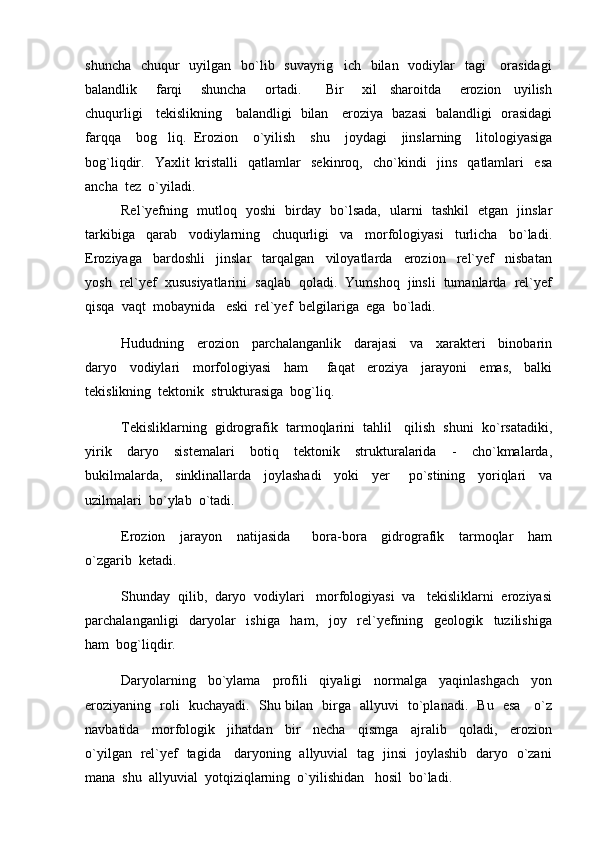 shuncha    chuqur    uyilgan   bo`lib   suvayrig ich   bilan   vodiylar    tagi      orasidagi
balandlik       farqi       shuncha       ortadi.         Bir       xil     sharoitda       erozion     uyilish
chuqurligi     tekislikning     balandligi   bilan     eroziya   bazasi   balandligi   orasidagi
farqqa     bog liq.   Erozion     o`yilish     shu     joydagi     jinslarning     litologiyasiga	

bog`liqdir.     Yaxlit   kristalli     qatlamlar     sekinroq,     cho`kindi     jins     qatlamlari     esa
ancha  tez  o`yiladi.  
Rel`yefning   mutloq   yoshi   birday   bo`lsada,   ularni   tashkil   etgan   jinslar
tarkibiga     qarab     vodiylarning     chuqurligi     va     morfologiyasi     turlicha     bo`ladi.
Eroziyaga     bardoshli     jinslar     tarqalgan     viloyatlarda     erozion     rel`yef     nisbatan
yosh  rel`yef  xususiyatlarini  saqlab  qoladi.  Yumshoq  jinsli  tumanlarda  rel`yef
qisqa  vaqt  mobaynida   eski  rel`yef  belgilariga  ega  bo`ladi.
Hududning     erozion     parchalanganlik     darajasi     va     xarakteri     binobarin
daryo     vodiylari     morfologiyasi     ham       faqat     eroziya     jarayoni     emas,     balki
tekislikning  tektonik  strukturasiga  bog`liq.
Tekisliklarning  gidrografik  tarmoqlarini  tahlil   qilish  shuni  ko`rsatadiki,
yirik     daryo     sistemalari     botiq     tektonik     strukturalarida     -     cho`kmalarda,
bukilmalarda,     sinklinallarda     joylashadi     yoki     yer       po`stining     yoriqlari     va
uzilmalari  bo`ylab  o`tadi.  
Erozion     jarayon     natijasida       bora-bora     gidrografik     tarmoqlar     ham
o`zgarib  ketadi.  
Shunday  qilib,  daryo  vodiylari   morfologiyasi  va   tekisliklarni  eroziyasi
parchalanganligi     daryolar     ishiga     ham,     joy     rel`yefining     geologik     tuzilishiga
ham  bog`liqdir.  
Daryolarning     bo`ylama     profili     qiyaligi     normalga     yaqinlashgach     yon
eroziyaning   roli   kuchayadi.   Shu bilan   birga   allyuvi   to`planadi.   Bu   esa     o`z
navbatida     morfologik     jihatdan     bir     necha     qismga     ajralib     qoladi,     erozion
o`yilgan   rel`yef   tagida     daryoning   allyuvial   tag   jinsi   joylashib   daryo   o`zani
mana  shu  allyuvial  yotqiziqlarning  o`yilishidan   hosil  bo`ladi.   