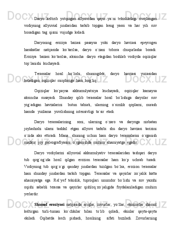 Daryo  keltirib  yotqizgan  allyuvidan  qayir  ya`ni  tekislikdagi  rivojlangan
vodiyning     allyuvial     jinslaridan     tarkib     topgan     keng     yassi     va     har     yili     suv
bosadigan  tag  qismi  vujudga  keladi.  
Daryoning     eroziya     bazasi     pasaysa     yoki     daryo     havzasi     epeyrogen
harakatlar     natijasida     ko`tarilsa,     daryo     o`zani     tobora     chuqurlasha     boradi.
Eroziya   bazasi  ko`tarilsa,  aksincha   daryo  etagidan  boshlab  vodiyda  oqiziqlar
top`lanishi  kuchayadi.  
Terassalar     hosil     bo`lishi,     shuningdek,     daryo     havzasi     yuzasidan
keladigan  oqiziqlar  miqdoriga  ham  bog`liq.
Oqiziqlar     ko`paysa     akkumulyatsiya     kuchayadi,     oqiziqlar     kamaysa
aksincha     susayadi.     Shunday     qilib     terassalar     hosil     bo`lishiga     daryolar     suv
yig`adigan     havzalarini       butun     tabiati,     ularning     o`simlik     qoplami,     nurash
hamda   yuzlama   yuvilishning  intensivligi  ta`sir  etadi.  
Daryo     terassalarining       soni,     ularning     o`zaro     va     daryoga     nisbatan
joylashishi     ularni     tashkil     etgan     allyuvi     tarkibi     shu     daryo     havzasi     tarixini
o`zida   aks   ettiradi.   Mana     shuning   uchun   ham   daryo   terassalarini   o`rganish
mazkur  joy  paleografiyasini  o`rganishda  muhim  ahamiyatga  egadir.
Daryo   vodiylarini   allyuvial   akkumulyativ   terassalaridan   tashqari   daryo
tub     qirg`og`ida     hosil     qilgan     erozion     terassalar     ham     ko`p     uchrab     turadi.
Vodiyning  tub  qirg`o`gi  qanday  jinslardan  tuzilgan  bo`lsa,  erozion  terassalar
ham   shunday   jinslardan   tarkib   topgan.   Terassalar   va   qayirlar   xo`jalik   katta
ahamiyatga  ega.  Rel`yef  tekislik,  tuproqlari  unumdor  bo`lishi  va  suv  yaxshi
oqishi  sababli  terassa  va  qayirlar  qishloq xo`jaligida  foydalaniladigan  muhim
yerlardir.  
Shamol  eroziyasi   natijasida  ariqlar,  zovurlar,  yo`llar,  ekinzorlar  shamol
keltirgan     turli-tuman     ko`chkilar     bilan     to`lib     qoladi,     ekinlar     qayta-qayta
ekiladi.     Oqibatda     kech     pishadi,     hosilning       sifati     buziladi.     Zovurlarning 