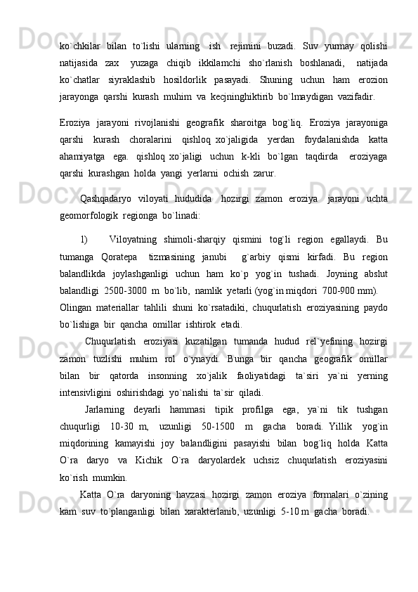 ko`chkilar   bilan   to`lishi   ularning     ish     rejimini   buzadi.   Suv   yurmay   qolishi
natijasida     zax       yuzaga     chiqib     ikkilamchi     sho`rlanish     boshlanadi,       natijada
ko`chatlar     siyraklashib     hosildorlik     pasayadi.     Shuning     uchun     ham     erozion
jarayonga  qarshi  kurash  muhim  va  kecjninghiktirib  bo`lmaydigan  vazifadir.  
Eroziya   jarayoni   rivojlanishi   geografik   sharoitga   bog`liq.   Eroziya   jarayoniga
qarshi     kurash     choralarini     qishloq   xo`jaligida     yerdan     foydalanishda     katta
ahamiyatga     ega.     qishloq   xo`jaligi     uchun     k-kli     bo`lgan     taqdirda       eroziyaga
qarshi  kurashgan  holda  yangi  yerlarni  ochish  zarur.
Qashqadaryo   viloyati   hududida     hozirgi   zamon   eroziya     jarayoni   uchta
geomorfologik  regionga  bo`linadi:
1) Viloyatning     shimoli-sharqiy     qismini     tog`li     region     egallaydi.     Bu
tumanga     Qoratepa       tizmasining     janubi     g`arbiy     qismi     kirfadi.     Bu     region
balandlikda     joylashganligi     uchun     ham     ko`p     yog`in    tushadi.     Joyning     abslut
balandligi  2500-3000  m  bo`lib,  namlik  yetarli (yog`in miqdori  700-900 mm).
Olingan  materiallar  tahlili  shuni  ko`rsatadiki,  chuqurlatish  eroziyasining  paydo
bo`lishiga  bir  qancha  omillar  ishtirok  etadi.   
Chuqurlatish     eroziyasi     kuzatilgan     tumanda     hudud     rel`yefining     hozirgi
zamon     tuzlishi     muhim     rol     o`ynaydi.     Bunga     bir     qancha     geografik     omillar
bilan     bir     qatorda     insonning     xo`jalik     faoliyatidagi     ta`siri     ya`ni     yerning
intensivligini  oshirishdagi  yo`nalishi  ta`sir  qiladi.  
Jarlarning     deyarli     hammasi     tipik     profilga     ega,     ya`ni     tik     tushgan
chuqurligi     10-30   m,     uzunligi     50-1500     m     gacha     boradi.   Yillik     yog`in
miqdorining   kamayishi   joy   balandligini   pasayishi    bilan   bog`liq   holda   Katta
O`ra     daryo     va     Kichik     O`ra     daryolardek     uchsiz     chuqurlatish     eroziyasini
ko`rish  mumkin.
Katta  O`ra  daryoning  havzasi  hozirgi  zamon  eroziya  formalari  o`zining
kam  suv  to`planganligi  bilan  xarakterlanib,  uzunligi  5-10 m  gacha  boradi. 