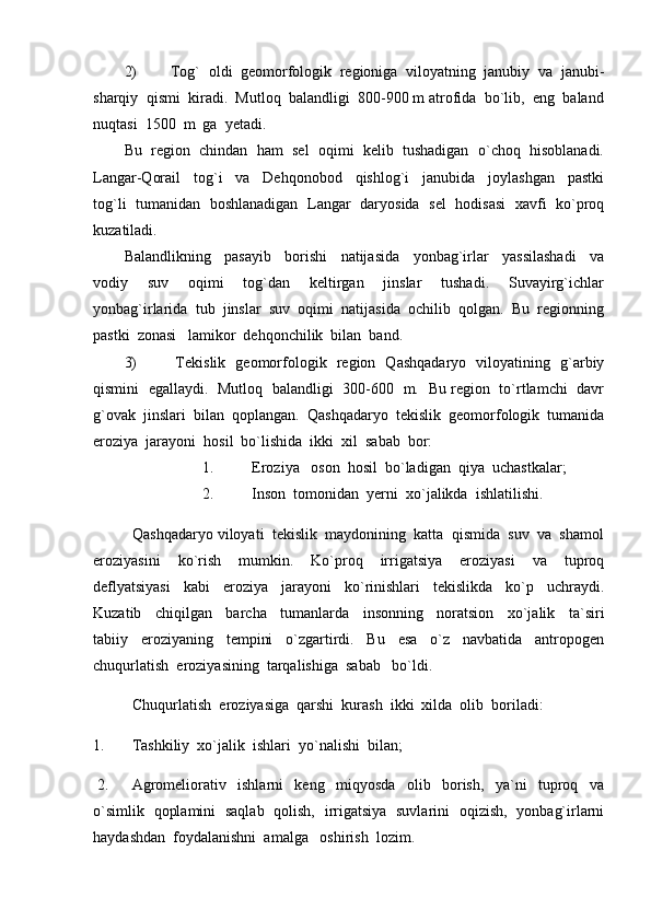 2) Tog`  oldi  geomorfologik  regioniga  viloyatning  janubiy  va  janubi-
sharqiy  qismi  kiradi.  Mutloq  balandligi  800-900 m atrofida  bo`lib,  eng  baland
nuqtasi  1500  m  ga  yetadi.
Bu  region  chindan  ham  sel  oqimi  kelib  tushadigan  o`choq  hisoblanadi.
Langar-Qorail     tog`i     va     Dehqonobod     qishlog`i     janubida     joylashgan     pastki
tog`li   tumanidan   boshlanadigan   Langar   daryosida   sel   hodisasi   xavfi   ko`proq
kuzatiladi.  
Balandlikning     pasayib     borishi     natijasida     yonbag`irlar     yassilashadi     va
vodiy     suv     oqimi     tog`dan     keltirgan     jinslar     tushadi.     Suvayirg`ichlar
yonbag`irlarida  tub  jinslar  suv  oqimi  natijasida  ochilib  qolgan.  Bu  regionning
pastki  zonasi   lamikor  dehqonchilik  bilan  band.  
3)   Tekislik   geomorfologik   region   Qashqadaryo   viloyatining   g`arbiy
qismini   egallaydi.   Mutloq   balandligi   300-600   m.   Bu region   to`rtlamchi   davr
g`ovak  jinslari  bilan  qoplangan.  Qashqadaryo  tekislik  geomorfologik  tumanida
eroziya  jarayoni  hosil  bo`lishida  ikki  xil  sabab  bor:
1.  Eroziya   oson  hosil  bo`ladigan  qiya  uchastkalar;
2.  Inson  tomonidan  yerni  xo`jalikda  ishlatilishi.
Qashqadaryo viloyati  tekislik  maydonining  katta  qismida  suv  va  shamol
eroziyasini     ko`rish     mumkin.     Ko`proq     irrigatsiya     eroziyasi     va     tuproq
deflyatsiyasi     kabi     eroziya     jarayoni     ko`rinishlari     tekislikda     ko`p     uchraydi.
Kuzatib     chiqilgan     barcha     tumanlarda     insonning     noratsion     xo`jalik     ta`siri
tabiiy     eroziyaning     tempini     o`zgartirdi.     Bu     esa     o`z     navbatida     antropogen
chuqurlatish  eroziyasining  tarqalishiga  sabab   bo`ldi.  
Chuqurlatish  eroziyasiga  qarshi  kurash  ikki  xilda  olib  boriladi:
1.     Tashkiliy  xo`jalik  ishlari  yo`nalishi  bilan;
 2. Agromeliorativ     ishlarni     keng     miqyosda     olib     borish,     ya`ni     tuproq     va
o`simlik   qoplamini   saqlab   qolish,   irrigatsiya   suvlarini   oqizish,   yonbag`irlarni
haydashdan  foydalanishni  amalga   oshirish  lozim. 