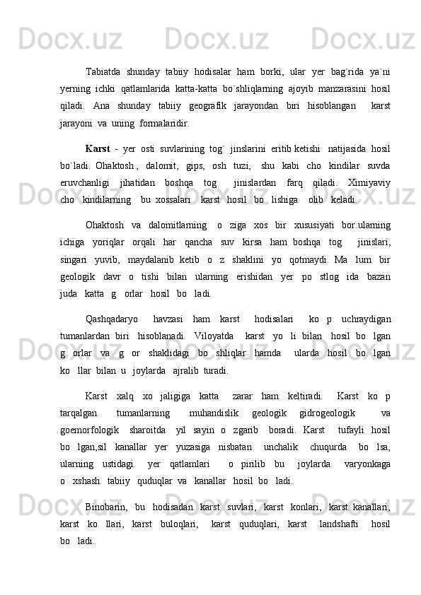 Tabiatda   shunday   tabiiy   hodisalar   ham   borki,   ular   yer   bag`rida   ya`ni
yerning  ichki  qatlamlarida  katta-katta  bo`shliqlarning  ajoyib  manzarasini  hosil
qiladi.     Ana     shunday     tabiiy     geografik     jarayondan     biri     hisoblangan         karst
jarayoni  va  uning  formalaridir. 
Karst   -  yer  osti  suvlarining  tog`  jinslarini  eritib ketishi   natijasida  hosil
bo`ladi.  Ohaktosh ,   dalomit,   gips,   osh   tuzi,    shu   kabi   cho kindilar   suvda
eruvchanligi      jihatidan      boshqa     tog      jinislardan     farq     qiladi.      Ximiyaviy	

cho kindilarning    bu  xossalari    karst   hosil   bo lishiga    olib   keladi.	
 
Ohaktosh   va   dalomitlarning    o ziga   xos   bir   xususiyati   bor.ularning	

ichiga   yoriqlar   orqali   har   qancha   suv   kirsa   ham  boshqa   tog    jinislari,	

singari   yuvib,   maydalanib  ketib   o z   shaklini   yo qotmaydi.  Ma lum   bir	
  
geologik   davr   o tishi   bilan   ularning   erishidan   yer   po stlog ida   bazan	
  
juda   katta   g orlar   hosil   bo ladi.	
 
Qashqadaryo       havzasi     ham     karst       hodisalari       ko p     uchraydigan	

tumanlardan  biri   hisoblanadi.   Viloyatda    karst   yo li  bilan   hosil  bo lgan	
 
g orlar     va     g or     shaklidagi     bo shliqlar     hamda       ularda     hosil     bo lgan	
   
ko llar  bilan  u   joylarda   ajralib  turadi.

Karst     xalq     xo jaligiga     katta       zarar     ham     keltiradi.       Karst     ko p	
 
tarqalgan       tumanlarning       muhandislik     geologik     gidrogeologik         va
goemorfologik     sharoitda     yil   sayin   o zgarib     boradi.   Karst        tufayli    hosil	

bo lgan,sil     kanallar     yer     yuzasiga     nisbatan       unchalik       chuqurda       bo lsa,	
 
ularning     ustidagi       yer     qatlamlari         o pirilib     bu       joylarda       varyonkaga	

o xshash   tabiiy   quduqlar  va   kanallar   hosil  bo ladi.  	
 
Binobarin,   bu   hodisadan   karst   suvlari,   karst   konlari,   karst  kanallari,
karst     ko llari,     karst     buloqlari,       karst     quduqlari,     karst       landshafti       hosil	

bo ladi.     	
 