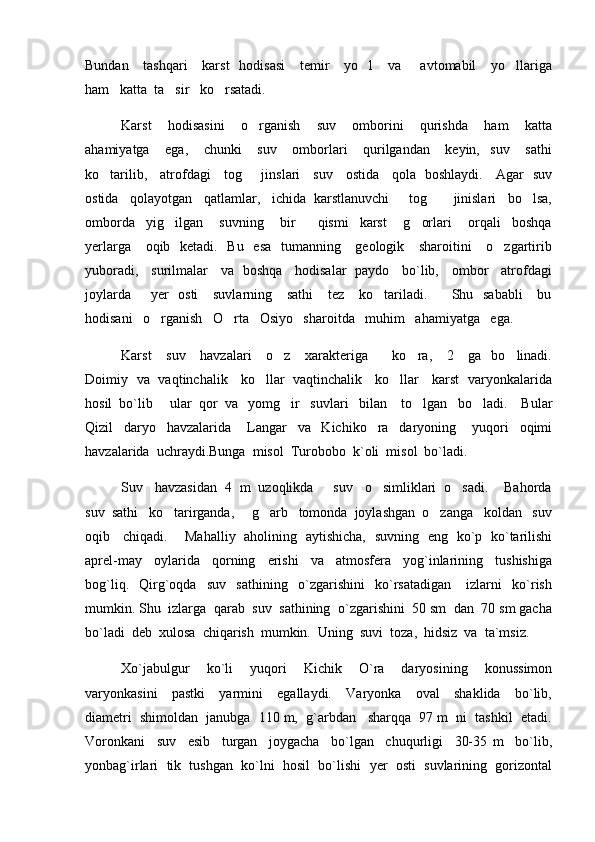 Bundan     tashqari      karst    hodisasi      temir      yo l      va       avtomabil      yo llariga 
ham   katta  ta sir   ko rsatadi.  	
 
Karst       hodisasini       o rganish       suv       omborini       qurishda       ham       katta	

ahamiyatga       ega,       chunki       suv       omborlari       qurilgandan       keyin,     suv       sathi
ko tarilib,     atrofdagi     tog    jinslari     suv     ostida     qola   boshlaydi.     Agar   suv	
 
ostida   qolayotgan   qatlamlar,   ichida  karstlanuvchi     tog     jinislari   bo lsa,	
 
omborda     yig ilgan       suvning       bir         qismi     karst       g orlari       orqali     boshqa	
 
yerlarga     oqib   ketadi.   Bu   esa    tumanning     geologik     sharoitini      o zgartirib	

yuboradi,     surilmalar     va   boshqa     hodisalar   paydo     bo`lib,     ombor     atrofdagi
joylarda        yer    osti      suvlarning     sathi      tez     ko tariladi.         Shu   sababli      bu	

hodisani   o rganish   O rta   Osiyo   sharoitda   muhim   ahamiyatga   ega.   	
 
Karst      suv      havzalari      o z     xarakteriga         ko ra,     2     ga   bo linadi.	
  
Doimiy   va   vaqtinchalik     ko llar   vaqtinchalik     ko llar     karst   varyonkalarida	
 
hosil  bo`lib     ular  qor  va   yomg ir   suvlari   bilan    to lgan   bo ladi.    Bular	
  
Qizil     daryo     havzalarida       Langar     va     Kichiko ra     daryoning       yuqori     oqimi	

havzalarida  uchraydi.Bunga  misol  Turobobo  k`oli  misol  bo`ladi.  
Suv   havzasidan  4  m  uzoqlikda     suv   o simliklari  o sadi.    Bahorda
 
suv  sathi   ko tarirganda,     g arb   tomonda  joylashgan  o zanga   koldan   suv	
  
oqib     chiqadi.       Mahalliy   aholining   aytishicha,   suvning   eng   ko`p   ko`tarilishi
aprel-may     oylarida     qorning     erishi     va     atmosfera     yog`inlarining     tushishiga
bog`liq.     Qirg`oqda     suv     sathining     o`zgarishini     ko`rsatadigan       izlarni     ko`rish
mumkin. Shu  izlarga  qarab  suv  sathining  o`zgarishini  50 sm  dan  70 sm gacha
bo`ladi  deb  xulosa  chiqarish  mumkin.  Uning  suvi  toza,  hidsiz  va  ta`msiz. 
Xo`jabulgur     ko`li     yuqori     Kichik     O`ra     daryosining     konussimon
varyonkasini     pastki     yarmini     egallaydi.     Varyonka     oval     shaklida     bo`lib,
diametri  shimoldan  janubga  110 m,  g`arbdan   sharqqa  97 m  ni  tashkil  etadi.
Voronkani     suv     esib     turgan     joygacha     bo`lgan     chuqurligi     30-35   m     bo`lib,
yonbag`irlari  tik  tushgan  ko`lni  hosil  bo`lishi  yer  osti  suvlarining  gorizontal 