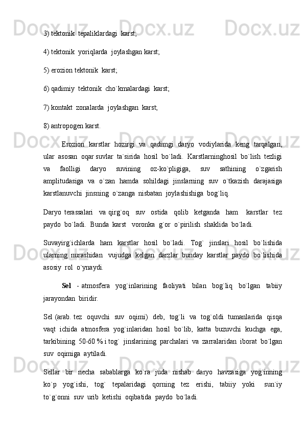 3) tektonik  tepaliklardagi  karst;
4) tektonik  yoriqlarda  joylashgan karst;
5) erozion tektonik  karst;
6) qadimiy  tektonik  cho`kmalardagi  karst;
7) kontakt  zonalarda  joylashgan  karst;
8) antropogen karst.
Erozion   karstlar   hozirgi  va   qadimgi  daryo  vodiylarida   keng  tarqalgan,
ular  asosan  oqar suvlar  ta`sirida  hosil  bo`ladi.  Karstlarninghosil  bo`lish  tezligi
va     faolligi     daryo     suvining     oz-ko`pligiga,     suv     sathining     o`zgarish
amplitudasiga   va   o`zan   hamda   sohildagi   jinslarning   suv   o`tkazish   darajasiga
karstlanuvchi  jinsning  o`zanga  nisbatan  joylashishiga  bog`liq.
Daryo   terassalari     va   qirg`oq     suv     ostida     qolib     ketganda     ham       karstlar     tez
paydo  bo`ladi.  Bunda  karst   voronka  g`or  o`pirilish  shaklida  bo`ladi.  
Suvayirg`ichlarda     ham     karstlar     hosil     bo`ladi.     Tog`     jinslari     hosil     bo`lishida
ularning  nurashidan   vujudga  kelgan  darzlar  bunday  karstlar  paydo  bo`lishida
asosiy  rol  o`ynaydi.  
Sel     -   atmosfera     yog`inlarining     faoliyati     bilan     bog`liq     bo`lgan     tabiiy
jarayondan  biridir.
Sel (arab. tez   oquvchi   suv   oqimi)   deb,   tog`li   va   tog`oldi   tumanlarida   qisqa
vaqt  ichida  atmosfera  yog`inlaridan  hosil  bo`lib,  katta  buzuvchi  kuchga  ega,
tarkibining  50-60 % i tog`  jinslarining  parchalari  va  zarralaridan  iborat  bo`lgan
suv  oqimiga  aytiladi.  
Sellar    bir    necha   sabablarga    ko`ra   juda   nishab    daryo   havzasiga    yog`inning
ko`p     yog`ishi,     tog`     tepalaridagi     qorning     tez     erishi,     tabiiy     yoki       sun`iy
to`g`onni  suv  urib  ketishi  oqibatida  paydo  bo`ladi.   