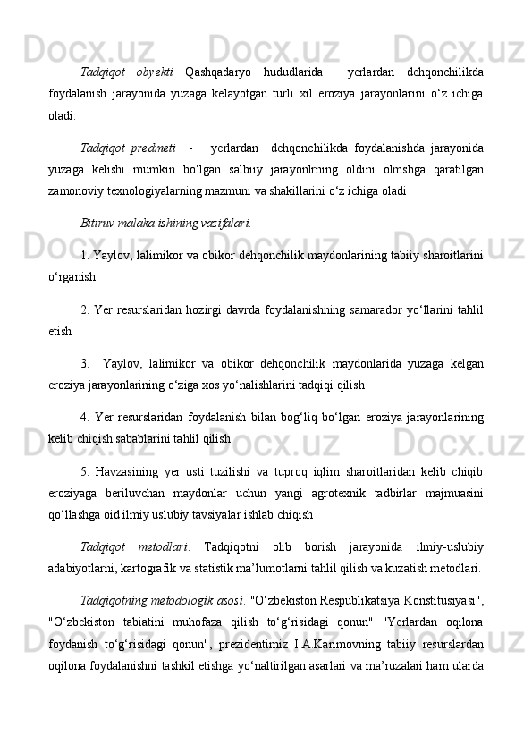 Tadqiqot   obyekti   Qashqadaryo   hududlarida     yerlardan   dehqonchilikda
foydalanish   jarayonida   yuzaga   kelayotgan   turli   xil   eroziya   jarayonlarini   о‘z   ichiga
oladi.
Tadqiqot   predmeti     -       yerlardan     dehqonchilikda   foydalanishda   jarayonida
yuzaga   kelishi   mumkin   bо‘lgan   salbiiy   jarayonlrning   oldini   olmshga   qaratilgan
zamonoviy texnologiyalarning mazmuni va shakillarini о‘z ichiga oladi 
Bitiruv malaka ishining vazifalari.
1. Yaylov, lalimikor va obikor dehqonchilik maydonlarining tabiiy sharoitlarini
о‘rganish
2.   Yer   resurslaridan   hozirgi   davrda   foydalanishning   samarador   yо‘llarini   tahlil
etish
3.     Yaylov,   lalimikor   va   obikor   dehqonchilik   maydonlarida   yuzaga   kelgan
eroziya jarayonlarining о‘ziga xos yо‘nalishlarini tadqiqi qilish 
4.   Yer   resurslaridan   foydalanish   bilan   bog‘liq   bо‘lgan   eroziya   jarayonlarining
kelib chiqish sabablarini tahlil qilish
5.   Havzasining   yer   usti   tuzilishi   va   tuproq   iqlim   sharoitlaridan   kelib   chiqib
eroziyaga   beriluvchan   maydonlar   uchun   yangi   agrotexnik   tadbirlar   majmuasini
qо‘llashga oid ilmiy uslubiy tavsiyalar ishlab chiqish 
Tadqiqot   metodlari .   Tadqiqotni   olib   borish   jarayonida   ilmiy-uslubiy
adabiyotlarni, kartografik va statistik ma’lumotlarni tahlil qilish va kuzatish metodlari.
Tadqiqotning metodologik asosi . "О‘zbekiston Respublikatsiya Konstitusiyasi",
"О‘zbekiston   tabiatini   muhofaza   qilish   tо‘g‘risidagi   qonun"   "Yerlardan   oqilona
foydanish   tо‘g‘risidagi   qonun",   prezidentimiz   I.A.Karimovning   tabiiy   resurslardan
oqilona foydalanishni tashkil etishga yо‘naltirilgan asarlari va ma’ruzalari ham ularda 