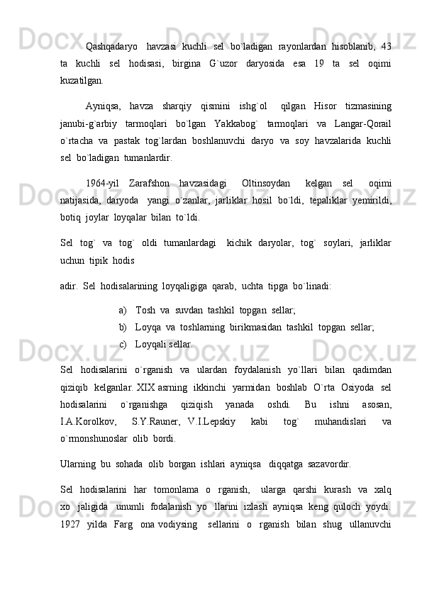 Qashqadaryo   havzasi  kuchli  sel  bo`ladigan  rayonlardan  hisoblanib,  43
ta     kuchli     sel     hodisasi,     birgina     G`uzor     daryosida     esa     19     ta     sel     oqimi
kuzatilgan.  
Ayniqsa,     havza     sharqiy     qismini     ishg`ol       qilgan     Hisor     tizmasining
janubi-g`arbiy     tarmoqlari     bo`lgan     Yakkabog`     tarmoqlari     va     Langar-Qorail
o`rtacha  va   pastak  tog`lardan   boshlanuvchi  daryo  va  soy   havzalarida   kuchli
sel  bo`ladigan  tumanlardir.
1964-yil     Zarafshon     havzasidagi       Oltinsoydan       kelgan     sel       oqimi
natijasida,  daryoda   yangi  o`zanlar,  jarliklar  hosil  bo`ldi,  tepaliklar  yemirildi,
botiq  joylar  loyqalar  bilan  to`ldi.  
Sel   tog`    va   tog`   oldi   tumanlardagi      kichik   daryolar,   tog`   soylari,   jarliklar
uchun  tipik  hodis  
adir.  Sel  hodisalarining  loyqaligiga  qarab,  uchta  tipga  bo`linadi:
a) Tosh  va  suvdan  tashkil  topgan  sellar;
b) Loyqa  va  toshlarning  birikmasidan  tashkil  topgan  sellar;
c) Loyqali sellar.
Sel     hodisalarini     o`rganish     va     ulardan     foydalanish     yo`llari     bilan     qadimdan
qiziqib   kelganlar. XIX asrning   ikkinchi   yarmidan   boshlab   O`rta   Osiyoda   sel
hodisalarini     o`rganishga     qiziqish     yanada     oshdi.     Bu     ishni     asosan,
I.A.Korolkov,     S.Y.Rauner,   V.I.Lepskiy     kabi     tog`     muhandislari     va
o`rmonshunoslar  olib  bordi.  
Ularning  bu  sohada  olib  borgan  ishlari  ayniqsa   diqqatga  sazavordir.  
Sel     hodisalarini     har     tomonlama     o rganish,       ularga     qarshi     kurash     va     xalq
xo jaligida   unumli  fodalanish  yo llarini  izlash  ayniqsa  keng  quloch  yoydi.	
 
1927    yilda    Farg ona   vodiysing       sellarini     o rganish    bilan    shug ullanuvchi	
   