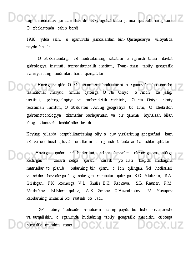 tog   meliorativ  jamoasi  tuzildi.   Keyingchalik  bu  jamoa   punkitlarning  soni
O zbekistonda   oshib  bordi.   

1930       yilda     selni       o rganuvchi     jamoalardan     biri-   Qashqadaryo       viloyatida	

paydo  bo ldi.	

O zbekistondagi       sel     hodisalarning     sababini     o rganish     bilan       davlat
 
gidrologiya   instituti,   tuproqshunoslik   instituti,   Tyan-  shan    tabiiy   geografik
stansiyasining   hodimlari  ham   qiziqadilar.
   Hozirgi  vaqtda  O zbekiston   sel  hodisalarini  o rganuvchi   bir  qancha	
 
tashkilotlar     mavjud.     Shular     qatoriga     O rta     Osiyo       o rmon       xo jaligi	
  
instituti,       gidrogeologiya     va     muhandislik     instituti,       O rta     Osiyo       ilmiy	

tekshirish   instituti,  O zbekiston  FAning  geografiya   bo limi,   O zbekiston	
  
gidrometeorologiya       xizmatlar     boshqarmasi     va     bir     qancha       loyhalash     bilan
shug ullanuvchi  tashkilotlar  kiradi.   	

Keyingi  yillarda   respublikamizning  oliy  o quv  yurtlarining  geograflari    ham	

sel  va  uni  hosil  qiluvchi  omillar ni   o rganish   bobida  ancha   ishlar  qildilar.	

        Hozirga    qadar    sel  hodisalari    seldor   havzalar    ularning   xo jalikga	

keltirgan             zararli     selga       qarshi       kurash       yo llari       haqida     anchagina	

matriallar  to planib       bularning  bir    qismi    e lon    qilingan.  Sel    hodisalari	
 
va  seldor   havzalarga  bag shlangan   manbalar   qatoriga   S.G.  Alutunin,   S.A.	

Grishgan,     F.K.   kocherga     V.L.   Shulis   E.K.   Rabkova,       S.B.   Rauner,     P.M.
Mashukov       M.Mamatqulov,       A.S.     Saidov     O.Hazratqulov,       M.     Yusupov
kabilarning  ishlarini  ko rsatsak  bo ladi.	
 
           Sel    tabiiy   hodisadir.  Binobarin    uning  paydo  bo lishi    rivojlanishi	

va  tarqalishini   o rganishda   hududning   tabiiy   geografik   sharoitini   etiborga	

olmaslik   mumkin   emas.   