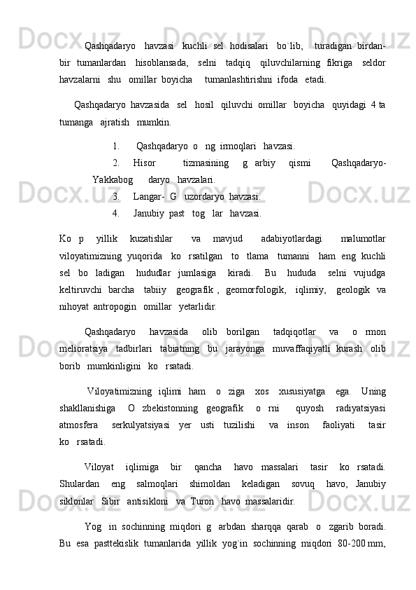    Qashqadaryo   havzasi   kuchli  sel  hodisalari   bo`lib,    turadigan  birdan-
bir   tumanlardan     hisoblansada,     selni     tadqiq     qiluvchilarning   fikriga     seldor
havzalarni   shu   omillar  boyicha     tumanlashtirishni  ifoda   etadi.  
      Qashqadaryo  havzasida   sel   hosil   qiluvchi  omillar   boyicha   quyidagi  4 ta
tumanga   ajratish   mumkin.  
1.  Qashqadaryo  o ng  irmoqlari   havzasi.
2. Hisor         tizmasining     g arbiy     qismi       Qashqadaryo-	

Yakkabog    daryo   havzalari.	

3. Langar-  G uzordaryo  havzasi.	

4. Janubiy  past   tog lar   havzasi.	

Ko p     yillik     kuzatishlar       va     mavjud       adabiyotlardagi       malumotlar	

viloyatimizning   yuqorida     ko rsatilgan     to tlama     tumanni     ham   eng   kuchli	
 
sel     bo ladigan       hududlar     jumlasiga       kiradi.       Bu       hududa       selni     vujudga	

keltiruvchi   barcha     tabiiy     geografik ,   geomorfologik,     iqlimiy,     geologik   va
nihoyat  antropogin   omillar   yetarlidir.   
   Qashqadaryo       havzasida       olib     borilgan       tadqiqotlar       va       o rmon	

melioratsiya   tadbirlari   tabiatning   bu   jarayonga   muvaffaqiyatli  kurash   olib
borib   mumkinligini   ko rsatadi.  	

    Viloyatimizning   iqlimi    ham      o ziga      xos     xususiyatga      ega.      Uning	

shakllanishiga       O zbekistonning     geografik       o rni         quyosh       radiyatsiyasi	
 
atmosfera       serkulyatsiyasi     yer     usti     tuzilishi       va     inson       faoliyati       tasir
ko rsatadi.   	

   Viloyat       iqlimiga       bir       qancha       havo     massalari       tasir       ko rsatadi.	

Shulardan       eng       salmoqlari       shimoldan       keladigan       sovuq       havo,     Janubiy
siklonlar   Sibir   antisikloni   va  Turon   havo  massalaridir.
   Yog in  sochinning  miqdori  g arbdan  sharqqa  qarab   o zgarib  boradi.	
  
Bu  esa  pasttekislik  tumanlarida  yillik  yog`in  sochinning  miqdori  80-200 mm, 