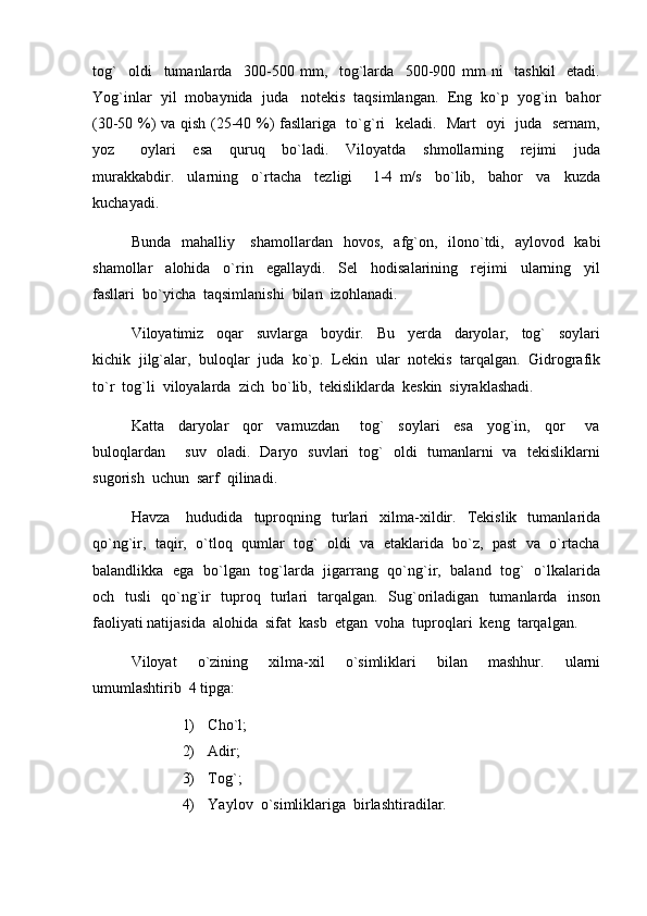 tog`     oldi     tumanlarda     300-500   mm,     tog`larda     500-900   mm   ni     tashkil     etadi.
Yog`inlar  yil  mobaynida  juda   notekis  taqsimlangan.  Eng  ko`p  yog`in  bahor
(30-50 %) va qish (25-40 %) fasllariga   to`g`ri   keladi.   Mart   oyi   juda   sernam,
yoz       oylari     esa     quruq     bo`ladi.     Viloyatda     shmollarning     rejimi     juda
murakkabdir.     ularning     o`rtacha     tezligi       1-4   m/s     bo`lib,     bahor     va     kuzda
kuchayadi. 
Bunda   mahalliy     shamollardan    hovos,   afg`on,   ilono`tdi,   aylovod   kabi
shamollar     alohida     o`rin     egallaydi.     Sel     hodisalarining     rejimi     ularning     yil
fasllari  bo`yicha  taqsimlanishi  bilan  izohlanadi.
Viloyatimiz     oqar     suvlarga     boydir.     Bu     yerda     daryolar,     tog`     soylari
kichik  jilg`alar,  buloqlar  juda  ko`p.  Lekin  ular  notekis  tarqalgan.  Gidrografik
to`r  tog`li  viloyalarda  zich  bo`lib,  tekisliklarda  keskin  siyraklashadi.  
Katta     daryolar     qor     vamuzdan       tog`     soylari     esa     yog`in,     qor       va
buloqlardan       suv   oladi.   Daryo   suvlari   tog`   oldi   tumanlarni   va   tekisliklarni
sugorish  uchun  sarf  qilinadi.  
Havza       hududida    tuproqning     turlari     xilma-xildir.     Tekislik     tumanlarida
qo`ng`ir,  taqir,  o`tloq  qumlar  tog`  oldi  va  etaklarida  bo`z,  past  va  o`rtacha
balandlikka   ega   bo`lgan   tog`larda   jigarrang   qo`ng`ir,   baland   tog`   o`lkalarida
och   tusli   qo`ng`ir   tuproq   turlari   tarqalgan.   Sug`oriladigan   tumanlarda   inson
faoliyati natijasida  alohida  sifat  kasb  etgan  voha  tuproqlari  keng  tarqalgan.  
Viloyat     o`zining     xilma-xil     o`simliklari     bilan     mashhur.     ularni
umumlashtirib  4 tipga:
1) Cho`l;
2) Adir;
3) Tog`;
4) Yaylov  o`simliklariga  birlashtiradilar. 