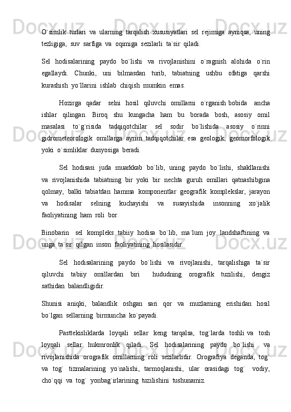 O`simlik  turlari  va  ularning  tarqalish  xususiyatlari  sel  rejimiga  ayniqsa,  uning
tezligiga,  suv  sarfiga  va  oqimiga  sezilarli  ta`sir  qiladi.  
Sel     hodisalarining     paydo     bo`lishi     va     rivojlanishini     o`ragnish     alohida     o`rin
egallaydi.     Chunki,     uni     bilmasdan     turib,     tabiatning     ushbu     ofatiga     qarshi
kurashish  yo`llarini  ishlab  chiqish  mumkin  emas.  
Hozirga   qadar     selni    hosil   qiluvchi   omillarni   o`rganish bobida     ancha
ishlar     qilingan.     Biroq     shu     kungacha     ham     bu     borada     bosh,     asosiy     omil
masalasi     to`g`risida     tadqiqotchilar     sel     sodir     bo`lishida     asosiy     o`rinni
gidrometeorologik  omillarga  ayrim  tadqiqotchilar  esa  geologik,  geomorfologik
yoki  o`simliklar  dunyosiga  beradi.
Sel   hodisasi   juda   muarkkab   bo`lib,   uning   paydo   bo`lishi,   shakllanishi
va  rivojlanishida  tabiatning  bir  yoki  bir  nechta  guruh  omillari  qatnashibgina
qolmay,  balki  tabiatdan  hamma  komponentlar  geografik  komplekslar,  jarayon
va     hodisalar     selning     kuchayishi     va     susayishida     insonning     xo`jalik
faoliyatining  ham  roli  bor.  
Binobarin    sel   kompleks  tabiiy  hodisa   bo`lib,  ma`lum   joy   landshaftining   va
unga  ta`sir  qilgan  inson  faoliyatining  hosilasidir.  
Sel     hodisalarining     paydo     bo`lishi     va     rivojlanishi,     tarqalishiga     ta`sir
qiluvchi     tabiiy     omillardan     biri     hududning     orografik     tuzilishi,     dengiz
sathidan  balandligidir.
Shunisi     aniqki,     balandlik     oshgan     sari     qor     va     muzlarning     erishidan     hosil
bo`lgan  sellarning  birmuncha  ko`payadi.  
Pasttekisliklarda     loyqali     sellar     keng     tarqalsa,     tog`larda     toshli   va     tosh
loyqali     sellar     hukmronlik     qiladi.     Sel     hodisalarining     paydo     bo`lishi       va
rivojlanishida  orografik  omillarning  roli  sezilarlidir.  Orografiya  deganda,  tog`
va    tog`     tizmalarining     yo`nalishi,     tarmoqlanishi,     ular     orasidagi     tog`       vodiy,
cho`qqi  va  tog`  yonbag`irlarining  tuzilishini  tushunamiz.   