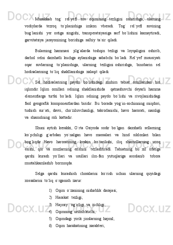 Murakkab     tog`     rel`yefi     suv     oqimining     tezligini     oshirishga,     ularning
vodiylarda     tezroq     to`planishiga     imkon     vberadi.     Tog`     rel`yefi     suvining
bug`lanishi   yer  ostiga  singishi,  transperatsiyasiga  sarf  bo`lishini  kamaytiradi,
garvitatsiya  jarayonining  borishiga  salbiy  ta`sir  qiladi.
Bularning    hammasi      jilg`alarda    toshqin    tezligi    va    loyqaligini     oshirib,
darhol  selni  daxshatli  kuchga  aylanishiga  sababchi  bo`ladi.  Rel`yef  xususiyati
oqar     suvlarning     to`planishiga,     ularning     tezligini   oshirishga,     binobarin     sel
hodisalarining  to`liq  shakllanishiga  xalaqit  qiladi.
Sel     hodisalarining     paydo     bo`lishidagi     muhim     tabiat     omillaridan     biri
iqlimdir. Iqlim   omillari   selning   shakllanishida       qatnashuvchi   deyarli   hamma
elementlarga   turtki   bo`ladi.   Iqlim   selning   paydo   bo`lishi   va   rivojlanishidagi
faol  geografik  komponentlardan  biridir.  Bu  borada  yog`in-sochinning  miqdori,
tushish   sur`ati,   davri,   cho`ziluvchanligi,   takrorlanishi,   havo   harorati,   namligi
va  shamolning  roli  kattadir. 
Shuni  aytish  kerakki,  O`rta  Osiyoda  sodir  bo`lgan   daxshatli  sellarning
ko`pchiligi     g`arbdan     yo`nalgan     havo     massalari     va     hind     siklonlari     bilan
bog`liqdir.   Havo     haroratining     keskin     ko`tarilishi,     iliq     shamollarning     uzoq
esishi,     qor    va     muzlarning   erishini       tezlashtiradi.   Tabiatning    bu    xil    ofatiga
qarshi     kurash     yo`llari     va     usullari     ilm-fan     yutuqlariga     asoslanib       tobora
mustahkamlashib  bormoqda.
Selga     qarshi     kurashish     choralarini     ko`rish     uchun     ularning     quyidagi
xossalarini  to`liq  o`rganish  zarur:
1) Oqim  o`zanining  nishablik  darajasi;
2) Harakat   tezligi;
3) Hajmiy   og`irligi  va  zichligi;
4) Oqimning  urilish kuchi;
5) Oqimdagi  yirik  jinslarning  hajmil;
6) Oqim  harakatining  xarakteri; 