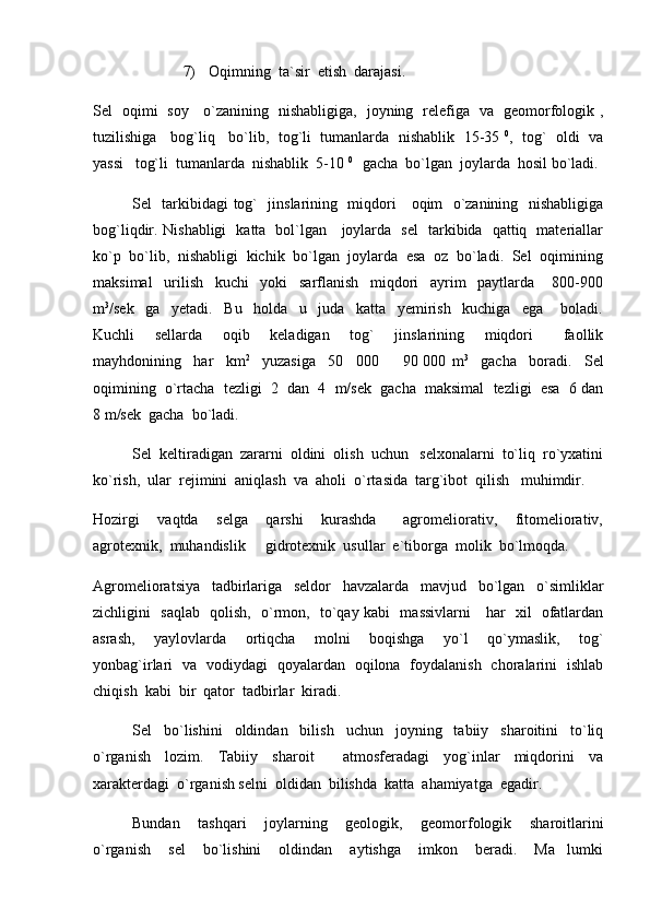 7) Oqimning  ta`sir  etish  darajasi.
Sel   oqimi   soy     o`zanining   nishabligiga,   joyning   relefiga   va   geomorfologik ,
tuzilishiga    bog`liq    bo`lib,  tog`li  tumanlarda  nishablik   15-35   0
,   tog`  oldi  va
yassi   tog`li  tumanlarda  nishablik  5-10  0 
  gacha  bo`lgan  joylarda  hosil bo`ladi.
Sel   tarkibidagi tog`   jinslarining   miqdori     oqim   o`zanining   nishabligiga
bog`liqdir. Nishabligi   katta   bol`lgan     joylarda   sel   tarkibida   qattiq   materiallar
ko`p  bo`lib,  nishabligi  kichik  bo`lgan  joylarda  esa  oz  bo`ladi.  Sel  oqimining
maksimal     urilish     kuchi     yoki     sarflanish     miqdori     ayrim     paytlarda       800-900
m 3
/sek     ga     yetadi.     Bu     holda     u     juda     katta     yemirish     kuchiga     ega       boladi.
Kuchli     sellarda     oqib     keladigan     tog`     jinslarining     miqdori       faollik
mayhdonining     har     km 2
    yuzasiga     50     000     90   000   m 3
    gacha     boradi.     Sel
oqimining  o`rtacha  tezligi  2  dan  4  m/sek  gacha  maksimal  tezligi  esa  6 dan
8 m/sek  gacha  bo`ladi.  
Sel  keltiradigan  zararni  oldini  olish  uchun   selxonalarni  to`liq  ro`yxatini
ko`rish,  ular  rejimini  aniqlash  va  aholi  o`rtasida  targ`ibot  qilish   muhimdir.  
Hozirgi     vaqtda     selga     qarshi     kurashda       agromeliorativ,     fitomeliorativ,
agrotexnik,  muhandislik   gidrotexnik  usullar  e`tiborga  molik  bo`lmoqda.  	

Agromelioratsiya     tadbirlariga     seldor     havzalarda     mavjud     bo`lgan     o`simliklar
zichligini   saqlab   qolish,   o`rmon,   to`qay kabi   massivlarni     har   xil   ofatlardan
asrash,     yaylovlarda     ortiqcha     molni     boqishga     yo`l     qo`ymaslik,     tog`
yonbag`irlari   va   vodiydagi   qoyalardan   oqilona   foydalanish   choralarini   ishlab
chiqish  kabi  bir  qator  tadbirlar  kiradi.
Sel     bo`lishini     oldindan     bilish     uchun     joyning     tabiiy     sharoitini     to`liq
o`rganish     lozim.     Tabiiy     sharoit         atmosferadagi     yog`inlar     miqdorini     va
xarakterdagi  o`rganish selni  oldidan  bilishda  katta  ahamiyatga  egadir.  
Bundan     tashqari     joylarning     geologik,     geomorfologik     sharoitlarini
o`rganish     sel     bo`lishini     oldindan     aytishga     imkon     beradi.     Ma lumki	
 