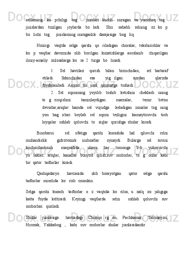 sellarning    ko pchiligi    tog      jinislari   kuchli    nuragan   va  yumshoq   tog  
jinislardan     tuzilgan       joylarda     bo ladi.       Shu       sababli     selning     oz   ko p	
 
bo lishi   tog    jinislarning  nuraganlik   darajasiga   bog liq.   	
  
Hozirgi    vaqtda   selga   qarshi   qo riladigan   choralar,   tekshirishlar   va	

ko p   vaqtlar   davomida   olib   borilgan   kuzatishlarga   asoslanib     chiqarilgan	

ilmiy-amaliy   xulosalarga  ko ra  2   turga   bo linadi.	
 
1.   Sel       havzlari       qurish       bilan       birinchidan,         sel     bartaraf
etiladi.       Ikkinchidan       esa         yig ilgan         suvdan         qlarxda	

foydalaniladi.  Ammo   bu   usul   qimmatga   tushadi.  
2. Sel     oqimining     yoyilib     toshib     ketishini     cheklash     uning
to g rioqishini       taminlaydigan       marzalar,       temir     beton	
 
devorlar,ariqlar   hamda   sel   vujudga     keladigan   zonalar   tog ning	

yon     bag irlari     boylab     sel     oqimi     tezligini       kamaytiruvchi     tosh	

loyqalar   ushlab   qoluvchi   to siqlar   qurishga  shular   kiradi.    	

   Binobarin             sel       ofatiga       qarshi       kurashda       hal       qiluvchi       rolni
muhandislik           gidrotexnik       inshoatlar         oynaydi.       Bularga       sel       suvini
kuchsizlantirish         maqsadida         ularni       har       tomonga       b-b       yuboruvchi
yo laklar,   ariqlar,   kanallar   bunyod   qilish,suv   omborlar,   to g onlar   kabi	
  
bir  qator   tadbirlar   kiradi.
Qashqadaryo         havzasida         olib     borayotgan         qator       selga       qarshi
tadbirlar   misolida   ko rish   mumkin.   	

Selga   qarshi   kurash    tadbirlar   o z   vaqtida   ko rilsa,  u   xalq   xo jaligiga	
  
katta     foyda     keltiradi.       Keyingi     vaqtlarda         selni           ushlab     qoluvchi     suv
omborlari   quriladi.   
Shular       jumlasiga         havzadagi       Chimqo rg on,       Pachkamar,       Talimarjon,	
 
Hisorak,   Yakkabog ,    kabi   suv   omborlar   shular   jumlasidandir.     	
 