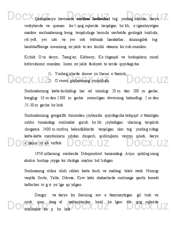 Qashqadaryo   havzasida    surilma   hodisalari    tog`   yonbag`irlarida,   daryo
vodiylarida     va     qisman       ko`l   qirg`oqlarida     tarqalgan     bo`lib,     o`rganilayotgan
mazkur  surilmalarning  keng   tarqalishiga  birinchi  navbatda  geologik  tuzilishi,
rel`yefi,     yer     usti     va     yer     osti     tektonik     harakatlar,     shuningdek     tog`
landshaftlariga  insonning  xo`jalik  ta`siri  kuchli  ekanini  ko`rish mumkin.
Kichik     O`ra     daryo,     Tarag`ay,     Kaltasoy,     Ko`chganjal     va     boshqalarni     misol
keltirishimiz  mumkin.  Inson  xo`jalik  faoliyati  ta`sirida  quyidagicha:
1) Yonbag`irlarda  shosse  yo`llarini  o`tkazish;
2) O`rmon  qoplamining  yoqotilishi.
Surilmalarning     katta-kichikligi     har     xil     uzunligi     20   m     dan     200     m     gacha,
kengligi   10 m dan 1300   m   gacha     yemirilgan   devorning   balandligi   2 m dan
25-30 m  gacha  bo`ladi.  
Surilmalarning  geografik  tomondan  joylanishi  quyidagicha:tadqiqot  o`tkazilgan
ushbu     tumandagi     surilmalar     guruh     bo`lib     joylashgan.     ularning     tarqalish
chegarasi     2400   m   mutloq     balandliklarda       tarqalgan.     ular     tog`     yonbag`ridagi
katta-katta     maydonlarni     ishdan     chiqarib,     qishloqlarni     vayron     qiladi,     daryo
o`zanini  to`sib  turfadi.  
1950-yillarning   oxirlarida   Dehqonobod   tumanidagi    Avjin   qishlog`ining
aholisi  boshqa  joyga  ko`chishga  majbur  bol`lishgan.
Surilmaning   oldini   olish   ishlari   katta   kuch   va   mablag`   talab   etadi.   Hozirgi
vaqtda  Sochi,  Yalta,  Odessa,  Kiev  kabi  shaharlarda  surilmaga  qarshi  kurash
tadbirlari  to`g`ri  yo`lga  qo`yilgan.   
Dengiz     va  daryo   ko llarining   suv   o tkazmaydigan    gil   tosh   va 
suvli       qum       shag al         qatlamlaridan       hosil       bo lgan       tik       qirg oqlarida	
  
surilmalar   ko p    bo ladi.	
  