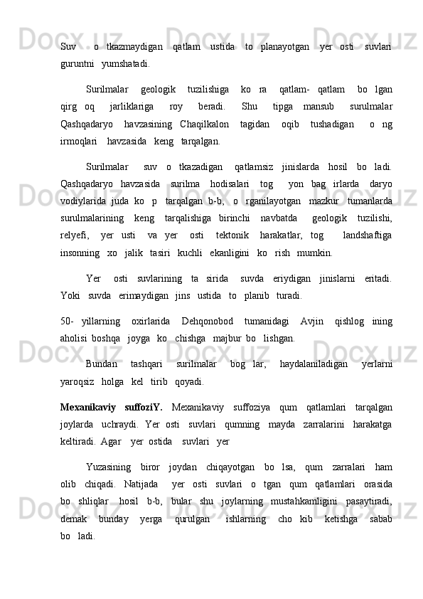 Suv          o tkazmaydigan      qatlam      ustida       to planayotgan       yer     osti       suvlari 
guruntni   yumshatadi.  
Surilmalar       geologik       tuzilishiga       ko ra       qatlam-     qatlam       bo lgan	
 
qirg oq       jarliklariga       roy       beradi.       Shu       tipga     mansub       surulmalar	

Qashqadaryo       havzasining     Chaqilkalon       tagidan       oqib       tushadigan         o ng	

irmoqlari    havzasida   keng   tarqalgan.
Surilmalar         suv     o tkazadigan       qatlamsiz     jinislarda     hosil     bo ladi.	
 
Qashqadaryo   havzasida    surilma    hodisalari    tog    yon   bag irlarda    daryo	
 
vodiylarida  juda  ko p   tarqalgan  b-b,   o rganilayotgan   mazkur   tumanlarda	
 
surulmalarining       keng       tarqalishiga     birinchi       navbatda         geologik       tuzilishi,
relyefi,       yer     usti       va     yer       osti       tektonik       harakatlar,     tog       landshaftiga	

insonning   xo jalik   tasiri   kuchli   ekanligini   ko rish   mumkin.    	
 
Yer       osti     suvlarining     ta sirida       suvda     eriydigan     jinislarni     eritadi.	

Yoki   suvda   erimaydigan   jins   ustida   to planib   turadi.   	

50-     yillarning       oxirlarida       Dehqonobod       tumanidagi       Avjin       qishlog ining	

aholisi  boshqa   joyga   ko chishga   majbur  bo lishgan.   	
 
Bundan       tashqari       surilmalar       bog lar,       haydalaniladigan       yerlarni	

yaroqsiz   holga   kel   tirib   qoyadi.   
Mexanikaviy    suffoziY.     Mexanikaviy    suffoziya    qum    qatlamlari    tarqalgan
joylarda   uchraydi.  Yer  osti   suvlari   qumning   mayda   zarralarini   harakatga
keltiradi.  Agar    yer  ostida    suvlari   yer
   Yuzasining     biror     joydan     chiqayotgan     bo lsa,     qum     zarralari     ham	

olib   chiqadi.   Natijada     yer   osti   suvlari   o tgan   qum   qatlamlari   orasida	

bo shliqlar    hosil   b-b,   bular   shu   joylarning   mustahkamligini   pasaytiradi,	

demak       bunday       yerga       qurulgan         ishlarning       cho kib       ketishga       sabab	

bo ladi.	
 