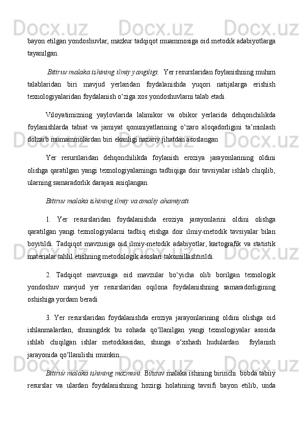 bayon etilgan yondoshuvlar, mazkur tadqiqot muammosiga oid metodik adabiyotlarga
tayanilgan.
  Bitiruv malaka ishining ilmiy yangiligi.   Yer resurslaridan foylanishning muhim
talablaridan   biri   mavjud   yerlaridan   foydalanishda   yuqori   natijalarga   erishish
texnologiyalaridan foydalanish о‘ziga xos yondoshuvlarni talab etadi. 
Viloyatimizning   yaylovlarida   lalimikor   va   obikor   yerlarida   dehqonchilikda
foylanishlarda   tabiat   va   jamiyat   qonuniyatlarining   о‘zaro   aloqadorligini   ta’minlash
dolzarb mumammolardan biri ekanligi nazariy jihatdan asoslangan
Yer   resurslaridan   dehqonchilikda   foylanish   eroziya   jarayonlarining   oldini
olishga qaratilgan yangi texnologiyalarningn tadbiqiga doir tavsiyalar  ishlab chiqilib,
ularning samaradorlik darajasi aniqlangan. 
Bitiruv malaka ishining ilmiy va amaliy ahamiyati.  
1.   Yer   resurslaridan   foydalanishda   eroziya   jarayonlarini   oldini   olishga
qaratilgan   yangi   texnologiyalarni   tadbiq   etishga   doir   ilmiy-metodik   tavsiyalar   bilan
boyitildi.   Tadqiqot   mavzusiga   oid   ilmiy-metodik   adabiyotlar,   kartografik   va   statistik
materialar tahlil etishning metodologik asoslari takomillashtirildi.
2.   Tadqiqot   mavzusiga   oid   mavzular   bо‘yicha   olib   borilgan   texnologik
yondoshuv   mavjud   yer   resurslaridan   oqilona   foydalanishning   samaradorligining
oshishiga yordam beradi
3.   Yer   resurslaridan   foydalanishda   eroziya   jarayonlarining   oldini   olishga   oid
ishlanmalardan,   shuningdek   bu   sohada   qо‘llanilgan   yangi   texnologiyalar   asosida
ishlab   chiqilgan   ishlar   metodikasidan,   shunga   о‘xshash   hudulardan     foylanish
jarayonida qо‘llanilishi mumkin.
Bitiruv malaka ishining mazmuni.  Bitiruv malaka ishining birinchi  bobda tabiiy
resurslar   va   ulardan   foydalanishning   hozirgi   holatining   tavsif i   bayon   etilib,   unda 