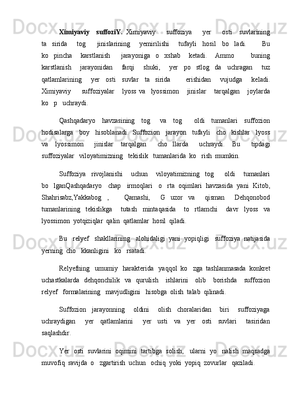 Ximiyaviy     suffoziY.   Ximiyaviy       suffoziya       yer       osti     suvlarining
ta sirida       tog     jinislarining       yemirilishi       tufayli     hosil     bo ladi.           Bu  
ko pincha       karstlanish         jarayoniga     o xshab       ketadi.       Ammo             buning
 
karstlanish       jarayonidan       farqi       shuki,       yer     po stlog da     uchragan       tuz	
 
qatlamlarining       yer     osti     suvlar     ta sirida           erishidan       vujudga       keladi.	

Ximiyaviy         suffoziyalar       lyoss   va     lyossimon       jinislar       tarqalgan       joylarda
ko p   uchraydi. 	

Qashqadaryo     havzasining     tog    va     tog      oldi     tumanlari     suffozion	
 
hodisalarga   boy   hisoblanadi.  Suffozion   jarayon   tufayli   cho kishlar   lyoss	

va     lyossimon       jinislar     tarqalgan       cho llarda       uchraydi.     Bu       tipdagi	

suffoziyalar   viloyatimizning   tekislik   tumanlarida  ko rish  mumkin.  	

Suffoziya     rivojlanishi       uchun       viloyatimizning     tog     oldi       tumanlari	

bo lganQashqadaryo   chap   irmoqlari   o rta  oqimlari  havzasida  yani  Kitob,	
 
Shahrisabz,Yakkabog ,       Qamashi,     G uzor   va     qisman     Dehqonobod	
 
tumanlarining     tekislikga       tutash     mintaqasida       to rtlamchi       davr     lyoss     va	

lyossimon  yotqiziqlar  qalin  qatlamlar  hosil  qiladi.  
Bu   relyef   shakllarining   alohidaligi  yani  yopiqligi   suffoziya  natijasida
yerning  cho kkanligini   ko rsatadi.  	
 
Relyefning   umumiy   harakterida   yaqqol  ko zga  tashlanmasada  konkret	

uchastkalarda     dehqonchilik    va    qurulish      ishlarini       olib      borishda       suffozion
relyef   formalarining   mavjudligini   hisobga  olish  talab  qilinadi.   
Suffozion     jarayonning       oldini       olish     choralaridan       biri       suffoziyaga
uchraydigan       yer     qatlamlarini       yer     usti     va     yer     osti     suvlari       tasiridan
saqlashdir.
Yer  osti  suvlarini  oqimini  tartibga  solish,   ularni  yo nalish  maqsadga	

muvofiq  ravijda  o zgartirish  uchun   ochiq  yoki  yopiq  zovurlar   qaziladi.	
 
