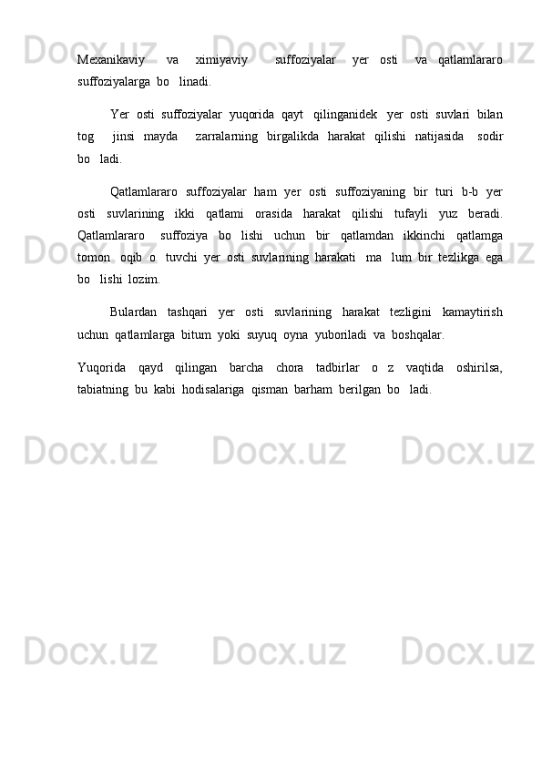 Mexanikaviy         va       ximiyaviy           suffoziyalar       yer     osti       va     qatlamlararo
suffoziyalarga  bo linadi.  
Yer  osti  suffoziyalar  yuqorida  qayt   qilinganidek   yer  osti  suvlari  bilan
tog     jinsi     mayda        zarralarning    birgalikda    harakat    qilishi    natijasida       sodir	

bo ladi.  

Qatlamlararo   suffoziyalar   ham   yer   osti   suffoziyaning   bir   turi   b-b   yer
osti     suvlarining     ikki     qatlami     orasida     harakat     qilishi     tufayli     yuz     beradi.
Qatlamlararo       suffoziya     bo lishi     uchun     bir     qatlamdan     ikkinchi     qatlamga	

tomon   oqib  o tuvchi  yer  osti  suvlarining  harakati   ma lum  bir  tezlikga  ega	
 
bo lishi  lozim.   	

Bulardan     tashqari     yer     osti     suvlarining     harakat     tezligini     kamaytirish
uchun  qatlamlarga  bitum  yoki  suyuq  oyna  yuboriladi  va  boshqalar.  
Yuqorida     qayd     qilingan     barcha     chora     tadbirlar     o z     vaqtida     oshirilsa,	

tabiatning  bu  kabi  hodisalariga  qisman  barham  berilgan  bo ladi.	
 