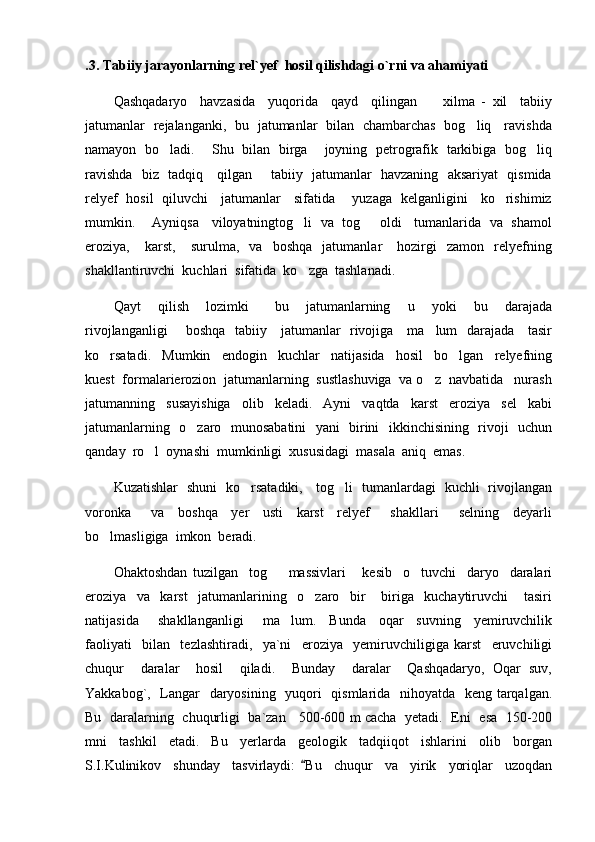 .3. Tabiiy jarayonlarning rel`yef  hosil qilishdagi o`rni va ahamiyati
Qashqadaryo     havzasida     yuqorida     qayd     qilingan         xilma   -   xil     tabiiy
jatumanlar   rejalanganki,   bu   jatumanlar   bilan   chambarchas   bog liq     ravishda
namayon   bo ladi.       Shu   bilan   birga       joyning   petrografik   tarkibiga   bog liq	
 
ravishda   biz   tadqiq     qilgan       tabiiy   jatumanlar   havzaning   aksariyat   qismida
relyef   hosil   qiluvchi     jatumanlar     sifatida       yuzaga   kelganligini     ko rishimiz	

mumkin.      Ayniqsa    viloyatningtog li  va  tog   oldi    tumanlarida  va   shamol	
 
eroziya,      karst,       surulma,     va     boshqa     jatumanlar       hozirgi     zamon    relyefning
shakllantiruvchi  kuchlari  sifatida  ko zga  tashlanadi.   

Qayt     qilish     lozimki       bu     jatumanlarning     u     yoki     bu     darajada
rivojlanganligi       boshqa   tabiiy     jatumanlar   rivojiga     ma lum   darajada     tasir	

ko rsatadi.     Mumkin     endogin     kuchlar     natijasida     hosil     bo lgan     relyefning	
 
kuest  formalarierozion  jatumanlarning  sustlashuviga  va o z  navbatida   nurash	

jatumanning     susayishiga     olib     keladi.     Ayni     vaqtda     karst     eroziya     sel     kabi
jatumanlarning   o zaro   munosabatini    yani   birini   ikkinchisining   rivoji   uchun	

qanday  ro l  oynashi  mumkinligi  xususidagi  masala  aniq  emas.	

Kuzatishlar   shuni   ko rsatadiki,     tog li   tumanlardagi   kuchli   rivojlangan	
 
voronka       va     boshqa     yer     usti     karst     relyef       shakllari       selning     deyarli
bo lmasligiga  imkon  beradi.  	

Ohaktoshdan   tuzilgan     tog     massivlari       kesib     o tuvchi     daryo     daralari	
 
eroziya     va     karst     jatumanlarining     o zaro     bir       biriga     kuchaytiruvchi       tasiri	

natijasida       shakllanganligi       ma lum.     Bunda     oqar     suvning     yemiruvchilik	

faoliyati     bilan     tezlashtiradi,     ya`ni     eroziya     yemiruvchiligiga   karst     eruvchiligi
chuqur     daralar     hosil     qiladi.     Bunday     daralar     Qashqadaryo,   Oqar   suv,
Yakkabog`,   Langar    daryosining   yuqori   qismlarida   nihoyatda   keng tarqalgan.
Bu   daralarning   chuqurligi   ba`zan     500-600 m cacha   yetadi.   Eni   esa   150-200
mni     tashkil     etadi.     Bu     yerlarda     geologik     tadqiiqot     ishlarini     olib     borgan
S.I.Kulinikov     shunday     tasvirlaydi:   Bu     chuqur     va     yirik     yoriqlar     uzoqdan	
 