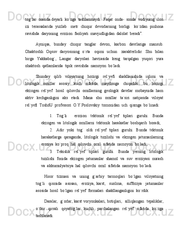 tog`lar  orasida deyarli  ko`zga  tashlanmaydi.  Faqat  onda-  sonda  vodiyning  ilon
izi   terassalarida   yuzlab     metr   chuqur   devorlarning   borligi     ko`zdan   pinhona
ravishda  daryoning  erozion  faoliyati  mavjudligidan  dalolat  beradi .
Ayniqsa,     bunday     chuqur     tanglar     devon,     karbon     davrlariga     mansub.
Ohaktoshli    Oqsuv   daryosining   o`rta     oqimi    uchun     xarakterlidir.   Shu   bilan
birga     Yakkabog`,     Langar     daryolari     havzasida     keng     tarqalgan     yuqori     yura
ohaktosh  qatlamlarida  tipik  ravishda  namoyon  bo`ladi.  
Shunday     qilib     viloyatning     hozirgi     rel`yefi     shakllanishida     iqlimi     va
litologik     omillar     asosiy     kuch     sifatida     maydonga     chiqadiki,     bu     hozirgi
ekzogen  rel`yef   hosil  qiluvchi  omillarning  geologik  davrlar  mobaynida  ham
aktiv     kechganligini     aks     etadi.     Mana     shu     omillar     ta`siri     natijasida     viloyat
rel`yefi  ToshdU  professori  O.Y.Poslovskiy  tomonidan  uch  qismga  bo`linadi:
1. Tog`li     erozion     tektonik     rel`yef     tiplari     guruhi.     Bunda	

ekzogen  va  litologik  omillarni  tektonik  harakatlar  boshqarib  boradi;
2. Adir   yoki   tog`   oldi   rel`yef   tiplari   guruhi.   Bunda   tektonik
harakatlarga  qaraganda,  litologik  tuzilishi  va  ekzogen  jatumanlarning
eroziya  ko`proq  hal  qiluvchi  omil  sifatida  namoyon  bo`ladi;
3. Tekislik     rel`yef     tiplari     guruhi.     Bunda     yerning     litologik
tuzilishi  fonida  ekzogen  jatumanlar  shamol  va  suv  eroziyasi  nurash
va  akkumulyatsiya  hal  qiluvchi  omil  sifatida  namoyon  bo`ladi.
Hisor     tizmasi     va     uning     g`arbiy     tarmoqlari     bo`lgan     viloyatning
tog`li     qismida     asosan,     eroziya,   karst,     surilma,     suffoziya     jatumanlar
asosida  hosil  bo`lgan  rel`yef  formalari  shakllanganligini  ko`rdik.
Daralar,   g`orlar, karst voryonkalari, botiqlari,   silliqlangan   tepaliklar,
o`tkir     qirrali     qoyatog`lar     kuchli     parchalangan     rel`yef     sifatida     ko`zga
tashlanadi.  