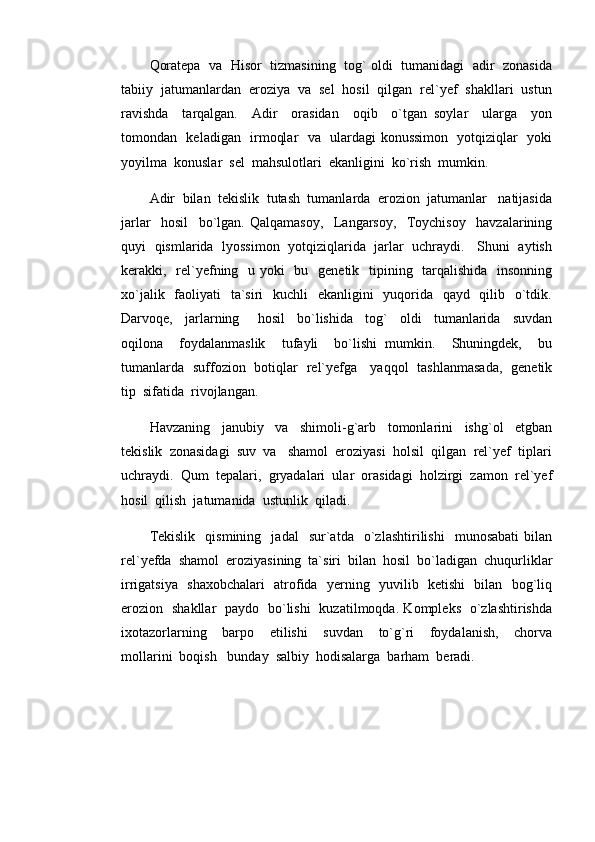 Qoratepa   va  Hisor  tizmasining   tog` oldi  tumanidagi  adir  zonasida
tabiiy  jatumanlardan  eroziya  va  sel  hosil  qilgan  rel`yef  shakllari  ustun
ravishda     tarqalgan.     Adir     orasidan     oqib     o`tgan   soylar     ularga     yon
tomondan   keladigan   irmoqlar   va   ulardagi konussimon   yotqiziqlar   yoki
yoyilma  konuslar  sel  mahsulotlari  ekanligini  ko`rish  mumkin.
Adir  bilan  tekislik  tutash  tumanlarda  erozion  jatumanlar   natijasida
jarlar     hosil     bo`lgan.   Qalqamasoy,     Langarsoy,     Toychisoy     havzalarining
quyi   qismlarida   lyossimon   yotqiziqlarida  jarlar   uchraydi.    Shuni   aytish
kerakki,   rel`yefning   u yoki   bu   genetik   tipining   tarqalishida    insonning
xo`jalik   faoliyati   ta`siri    kuchli    ekanligini    yuqorida   qayd   qilib   o`tdik.
Darvoqe,     jarlarning       hosil     bo`lishida     tog`     oldi     tumanlarida     suvdan
oqilona     foydalanmaslik     tufayli     bo`lishi   mumkin.     Shuningdek,     bu
tumanlarda   suffozion   botiqlar   rel`yefga     yaqqol   tashlanmasada,   genetik
tip  sifatida  rivojlangan.
Havzaning     janubiy     va     shimoli-g`arb     tomonlarini     ishg`ol     etgban
tekislik  zonasidagi  suv  va   shamol  eroziyasi  holsil  qilgan  rel`yef  tiplari
uchraydi.  Qum  tepalari,  gryadalari  ular  orasidagi  holzirgi  zamon  rel`yef
hosil  qilish  jatumanida  ustunlik  qiladi.  
Tekislik     qismining    jadal     sur`atda    o`zlashtirilishi     munosabati   bilan
rel`yefda  shamol  eroziyasining  ta`siri  bilan  hosil  bo`ladigan  chuqurliklar
irrigatsiya   shaxobchalari    atrofida   yerning   yuvilib   ketishi   bilan   bog`liq
erozion   shakllar   paydo   bo`lishi   kuzatilmoqda. Kompleks   o`zlashtirishda
ixotazorlarning     barpo     etilishi     suvdan     to`g`ri     foydalanish,     chorva
mollarini  boqish   bunday  salbiy  hodisalarga  barham  beradi.   
         
