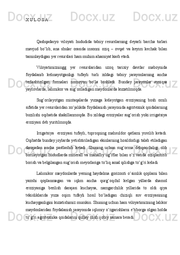 X U L O S A
Qashqadaryo   viloyati   hududida   tabiiy   resurslarning   d e yarli   barcha   turlari
mavjud   bо‘lib,   ana   shular   orasida   insonni   oziq   –   ovqat   va   keyim   kechak   bilan
taminlaydigan yer resurslari ham muhim ahamiyat kasb etadi. 
Viloyatimizningg   yer   resurslaridan   uzoq   tarixiy   davrlar   maboynida
foydalanib   kelinayotganligi   tufayli   turli   xildagi   tabiiy   jarayonlarning   ancha
tezlashtirilgan   formalari   nomoyon   bо‘la   boshladi.   Bunday   jarayonlar   ayniqsa
yaylovlarda, lalimikor va sug‘oriladigan maydonlarda kuzatilmoqda.
Sug‘orilayotgan   mintaqalarda   yuzaga   kelayotgan   eroziyaning   bosh   omili
sifatida yer resurslaridan xо‘jalikda foydalanish jarayonida agrotexnik qoidalarning
buzilishi oqibatida shakillanmoqda. Bu xildagi eroziyalar sug‘orish yoki irrigatsiya
eroziyasi deb yuritilmoqda.
Irrigatsiya     eroziyasi   tufayli,   tuproqning   mahsuldor   qatlami   yuvilib   ketadi.
Oqibatda bunday joylarda yetishtiriladigan ekinlarning hosildorligi talab etiladigan
darajadan   ancha   pastlashib   ketadi.   Shuning   uchun   sug‘orma   dehqonchiligi   olib
borilayotgan hududlarda minerall va mahalliy ug‘itlar bilan о‘z vatida oziqlantirib
borish va belgilangan sug‘orish meyorlariga tо‘liq amal qilishga tо‘g‘ri keladi.
Lalimikor   maydonlarda   yerning  haydalma   gorizonti  о‘simlik  qoplami   bilan
yaxshi   qoplanmagan   va   iqlim   ancha   qurg‘oqchil   kelgan   yillarda   shamol
eroziyasiga   berilish   darajasi   kuchaysa,   namgarchilik   yillarida   to   oldi   qiya
tekisliklarida   yuza   oqim   tufayli   hosil   bо‘ladigan   chiziqli   suv   eroziyasining
kuchayganligini kuzatishimiz mumkin. Shuning uchun ham viloyatimizning lalikor
maydonlaridan foydalanish jarayonida iqlimiy о‘zgarishlarni e’tiborga olgan holda
tо‘g‘ri agrotexnika qoidalarini qullay olish ijobiy samara beradi. 