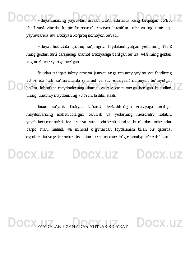 Viloyatimizning   yaylovlari   asosan   chо‘l,   adir larda   keng   tarqalgan   bо‘lib,
chо‘l   yaylovlarida     kо‘pincha   shamol   eroziyasi   kuzatilsa,     adir   va   tog‘li   mintaqa
yaylovlarida suv eroziyasi kо‘proq nomoyon bо‘ladi.
Viloyat   hududida   qishloq   xо‘jaligida   foydalanilayotgan   yerlarning   325,8
ming gektari turli darajadagi shamol eroziyasiga berilgan bо‘lsa, 44,8 ming gektari
sug‘orish eroziyasiga berilgan.
Bundan   tashqari   tabiiy  eroziya   jarayonlariga   umumiy   yaylov  yer   fondining
90   %   ida   turli   kо‘rinishlarda   (shamol   va   suv   eroziyasi)   nomoyon   bо‘layotgan
bо‘lsa,   lalimikor   maydonlarning   shamol   va   suv   erooziyasiga   berilgan   hududlari
uning  umumiy maydonining 70 % ini tashkil etadi.
Inson   xо‘jalik   faoliyati   ta’sirida   tezlashtirilgan   eroziyaga   berilgan
maydonlarning   mahsuldorligini   oshirish   va   yerlarning   meliorativ   holatini
yaxshilash maqsadida tez о‘sar va issiqqa chidamli darxt va butalardan ixotozorlar
barpo   etish,   mahalli   va   mineral   о‘g‘itlardan   foydalanish   bilan   bir   qatorda,
agrotexnika va gidromeliorativ tadbirlar majmuasini tо‘g‘ri amalga oshirish lozim.
FAYDALANILGAN ADABIYOTLAR RО‘YXATI  