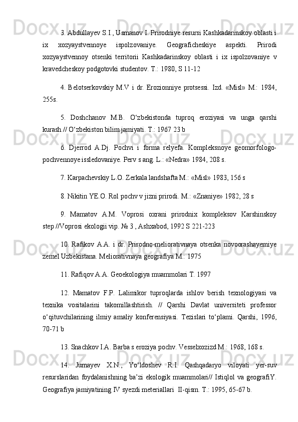 3. Abdullayev S.I., Usmanov I. Prirodniye resursi Kashkadarinskoy oblasti i
ix   xozyaystvennoye   ispolzovaniye.   Geograficheskiye   aspekti.   Prirodi
xozyaystvennoy   otsenki   territorii   Kashkadarinskoy   oblasti   i   ix   ispolzovaniye   v
kravedcheskoy podgotovki studentov. T.: 1980, S 11-12
4.   Belotserkovskiy   M.V   i   dr.   Erozionniye   protsessi.   Izd.   «Misl»   M.:   1984,
255s.
5.   Doshchanov   M.B.   О‘zbekistonda   tuproq   eroziyasi   va   unga   qarshi
kurash.// О‘zbekiston bilim jamiyati. T.: 1967 23 b
6.   Djerrod   A.Dj.   Pochvi   i   forma   relyefa.   Kompleksnoye   geomorfologo-
pochvennoye issledovaniye. Perv s ang. L.: «Nedra» 1984, 208 s.
7. Karpachevskiy L.O. Zerkala landshafta M.: «Misl» 1983, 156 s
8. Nikitin YE.O. Rol pochv v jizni prirodi. M.: «Znaniye» 1982, 28 s
9.   Mamatov   A.M.   Voprosi   oxrani   prirodnix   kompleksov   Karshinskoy
step //Voprosi ekologii vip. № 3 , Ashxabod, 1992 S 221-223
10.   Rafikov   A.A.   i   dr.   Prirodno-meliorativnaya   otsenka   novoorashayemiye
zemel Uzbekistana. Meliorativnaya geografiya M.: 1975
11. Rafiqov A.A. Geoekologiya muammolari T. 1997
12.   Mamatov   F.P.   Lalimikor   tuproqlarda   ishlov   berish   texnologiyasi   va
texnika   vositalarini   takomillashtirish.   //   Qarshi   Davlat   universiteti   professor
о‘qituvchilarining   ilmiy   amaliy   konferensiyasi.   Tezislari   tо‘plami.   Qarshi,   1996,
70-71 b
13. Snachkov I.A. Barba s eroziya pochv. Vesselxozizd M.: 1968, 168 s.
14.   Jumayev   X.N.,   Yо‘ldoshev   R.I.   Qashqadaryo   viloyati   yer-suv
resurslaridan   foydalanishning   ba’zi   ekologik   muammolari//   Istiqlol   va   geografiY.
Geografiya jamiyatining IV syezdi meteriallari  II-qism. T.: 1995, 65-67 b. 