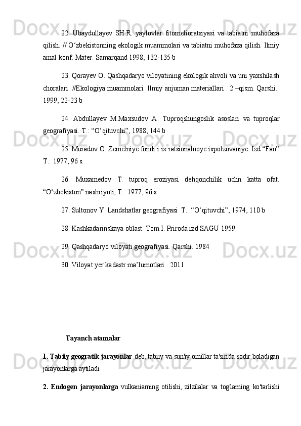 22.   Ubaydullayev   SH.R.   yaylovlar   fitomelioratsiyasi   va   tabiatni   muhofaza
qilish. // О‘zbekistonning ekologik muammolari va tabiatni muhofaza qilish. Ilmiy
amal konf. Mater. Samarqand 1998, 132-135 b
23. Qorayev O. Qashqadaryo viloyatining ekologik ahvoli va uni yaxshilash
choralari. //Ekologiya muammolari. Ilmiy anjuman materiallari . 2 –qism. Qarshi.:
1999, 22-23 b 
24.   Abdullayev   M.Maxsudov   A.   Tuproqshungoslik   asoslari   va   tuproqlar
geografiyasi. T.: “О‘qituvchi”, 1988, 144 b
25. Muradov O. Zemelniye fondi i ix ratsionalnoye ispolzovaniye. Izd “Fan”
T.: 1977, 96 s.
26.   Muxamedov   T.   tuproq   eroziyasi   dehqonchilik   uchn   katta   ofat.
“О‘zbekiston” nashriyoti, T.: 1977, 96 s.
27. Sultonov Y. Landshatlar geografiyasi  T.: “О‘qituvchi”, 1974, 110 b
28. Kashkadarinskaya oblast. Tom  I . Priroda izd SAGU 1959.
29. Qashqadaryo viloyati geografiyasi. Qarshi. 1984 
30. Viloyat yer kadastr ma’lumotlari . 2011 
 
Tayanch atamalar
1. Tabiiy geogratik jarayonlar  deb, tabiiy va sun'iy omillar ta'sirida sodir boladigan
jarayonlarga aytiladi. 
2.   Endogen   jarayonlarga   vulkaniarning   otilishi,   zilzilalar   va   tog'larning   ko'tarlishi 
