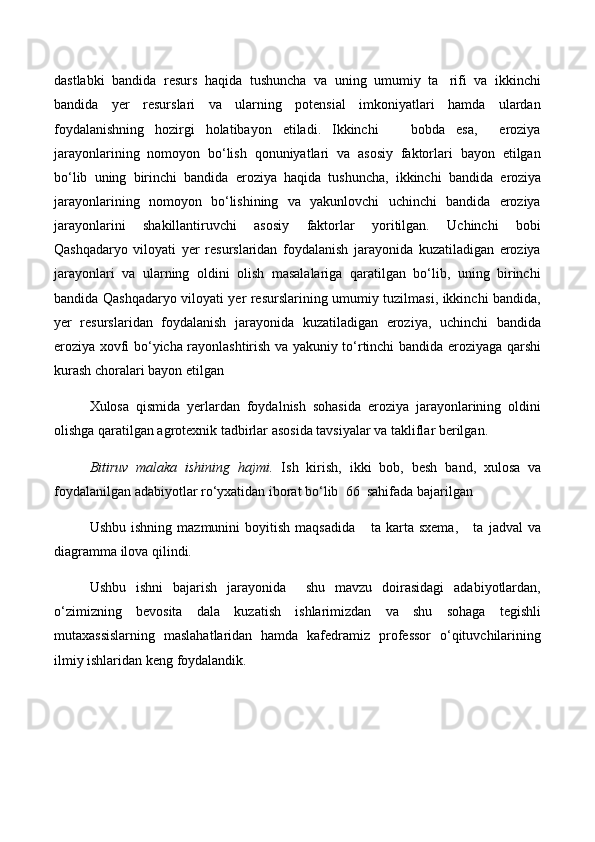 dastlabki   bandida   resurs   haqida   tushuncha   va   uning   umumiy   ta rifi   va   ikkinchi
bandida   yer   resurslari   va   ularning   potensial   imkoniyatlari   hamda   ulardan
foydalanishning   hozirgi   holatibayon   etiladi.   Ikkinchi       bobda   esa,     eroziya
jarayonlarining   nomoyon   bо‘lish   qonuniyatlari   va   asosiy   faktorlari   bayon   etilgan
bо‘lib   uning   birinchi   bandida   e roziya   haqida   tushuncha,   ikkinchi   bandida   e roziya
jarayonlarining   nomoyon   bо‘lishining   va   yakunlovchi   uchinchi   bandida   eroziya
jarayonlarini   shakillantiruvchi   asosiy   faktorlar   yoritilgan.   Uchinchi   bobi
Qashqadaryo   viloyati   yer   resurslaridan   foydalanish   jarayonida   kuzatiladigan   eroziya
jarayonlari   va   ularning   oldini   olish   masalalariga   qaratilgan   bо‘lib,   uning   birinchi
bandida Qashqadaryo viloyati yer resurslarining umumiy tuzilmasi, ikkinchi bandida,
yer   resurslaridan   foydalanish   jarayonida   kuzatiladigan   eroziya,   uchinchi   bandida
eroziya xovfi bо‘yicha rayonlashtirish va yakuniy tо‘rtinchi bandida eroziyaga qarshi
kurash choralari bayon etilgan
Xulosa   qismida   yerlardan   foydalnish   sohasida   eroziya   jarayonlarining   oldini
olishga qaratilgan agrotexnik tadbirlar asosida tavsiyalar va takliflar berilgan.
Bitiruv   malaka   ishining   hajmi.   Ish   kirish,   ikki   bob,   besh   band,   xulosa   va
foydalanilgan adabiyotlar rо‘yxatidan iborat bо‘lib   66   sahifada bajarilgan
Ushbu   ishning   mazmunini   boyitish   maqsadida       ta   karta  sxema,       ta   jadval   va
diagramma ilova qilindi.
Ushbu   ishni   bajarish   jarayonida     shu   mavzu   doirasidagi   adabiyotlardan,
о‘zimizning   bevosita   dala   kuzatish   ishlarimizdan   va   shu   sohaga   tegishli
mutaxassislarning   maslahatlaridan   hamda   kafedramiz   professor   о‘qituvchilarining
ilmiy ishlaridan keng foydalandik.  