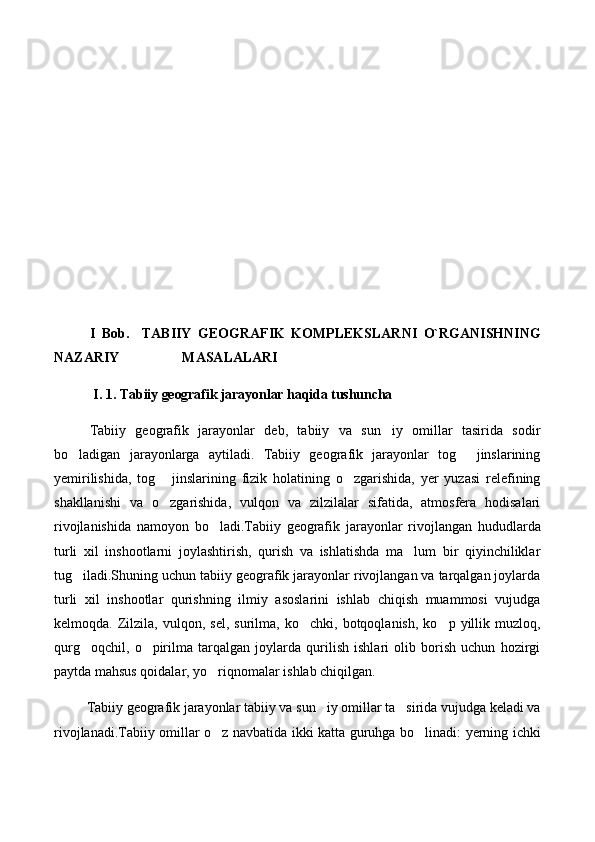 I   Bob.     TABIIY   GEOGRAFIK   KOMPLEKSLARNI   O`RGANISHNING
NAZARIY                  MASALALARI
I. 1.  Tabiiy geografik jarayonlar haqida tushuncha
Tabiiy   geografik   jarayonlar   deb,   tabiiy   va   sun iy   omillar   tasirida   sodir
bo ladigan   jarayonlarga   aytiladi.   Tabiiy   geografik   jarayonlar   tog   jinslarining	
 
yemirilishida,   tog   jinslarining   fizik   holatining   o zgarishida,   yer   yuzasi   relefining	
 
shakllanishi   va   o zgarishida,   vulqon   va   zilzilalar   sifatida,   atmosfera   hodisalari

rivojlanishida   namoyon   bo ladi.Tabiiy   geografik   jarayonlar   rivojlangan   hududlarda	

turli   xil   inshootlarni   joylashtirish,   qurish   va   ishlatishda   ma lum   bir   qiyinchiliklar	

tug iladi.Shuning uchun tabiiy geografik jarayonlar rivojlangan va tarqalgan joylarda	

turli   xil   inshootlar   qurishning   ilmiy   asoslarini   ishlab   chiqish   muammosi   vujudga
kelmoqda.  Zilzila,  vulqon,   sel,   surilma,  ko chki,   botqoqlanish,   ko p  yillik   muzloq,	
 
qurg oqchil,   o pirilma   tarqalgan   joylarda   qurilish   ishlari   olib   borish   uchun   hozirgi	
 
paytda mahsus qoidalar, yo riqnomalar ishlab chiqilgan.	

          Tabiiy geografik jarayonlar tabiiy va sun iy omillar ta sirida vujudga keladi va	
 
r ivojlanadi.Tabiiy omillar o z navbatida ikki katta guruhga bo linadi: yerning ichki	
  