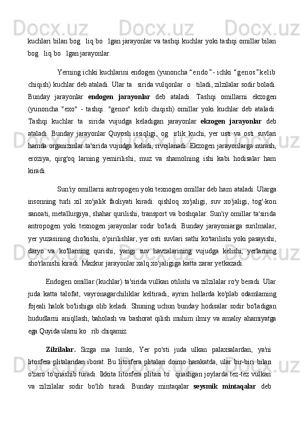 kuchlari bilan bog liq bo lgan jarayonlar va tashqi kuchlar yoki tashqi omillar bilan 
bog liq bo lgan jarayonlar.	
 
                          Yerning ichki kuchlarini endogen (yunoncha  e n do - ichki  g e nos k e l ib	
   
chiqish) kuchlar deb ataladi. Ular ta sirida vulqonlar   	
 o tiladi, zilzilalar sodir boladi.	
Bunday   jarayonlar   endogen   jarayonlar   deb   ataladi.   Tashqi   omillarni   ekzogen
(yunoncha   "exo"   -   tashqi.   "genos"   kelib   chiqish)   omillar   yoki   kuchlar   deb   ataladi.
Tashqi   kuchlar   ta sirida	
   vujudga   keladigan   jarayonlar   ekzogen   jarayonlar   deb
ataladi.   Bunday   jarayonlar   Quyosh   issiqligi,   og irlik   kuchi,   yer   usti   va   osti  	
 suvlari
hamda organizmlar ta'sirida vujudga keladi, rivojlanadi. Ekzogen   jarayonlarga nurash,
eroziya,   qirg'oq   larning   yemirilishi,   muz   va   shamolning   ishi   kabi   hodisalar   ham
kiradi.
             Sun'iy omillarni antropogen yoki texnogen omillar deb ham  ataladi. Ularga
insonning   turli   xil   xo'jalik   faoliyati   kiradi:   qishloq   xo'jaligi,   suv   xo'jaligi,   tog'-kon
sanoati, metallurgiya, shahar qurilishi, transport va boshqalar. Sun'iy omillar ta'sirida
antropogen   yoki   texnogen   jarayonlar   sodir   bo'ladi.   Bunday   jarayoniarga   suril malar,
yer yuzasining cho'kishi, o'pirilishlar, yer osti suvlari sathi  ko'tarilishi yoki pasayishi,
daryo   va   ko'llarning   qurishi,   yangi   suv   havzalarining   vujudga   kelishi,   yerlarning
sho'rlanishi kiradi. Maz kur jarayonlar xalq xo'jaligiga katta zarar yetkazadi.  
        Endogen omillar (kuchlar) ta'sirida vulkan otilishi va zilzilalar ro'y beradi. Ular
juda   katta   talofat,   vayronagarchiliklar   keltiradi,   ayrim   hollarda   ko'plab   odamlaming
fojeali  halok bo'lishiga olib keladi.   Shuning  uchun   bunday  hodisalar   sodir   bo'ladigan
hududlarni   aniql lash,   baholash   va   bashorat   qilish   muhim   ilmiy   va   amaliy   ahamiyatga
ega.Quyida ularni ko rib chiqamiz.	

  Zilzilalar.   Sizga   ma lumki,   Yer   po'sti   juda   ulkan   palaxsalardan,  	
 ya'ni
litosfera plitalaridan iborat. Bu litosfera plitalari doimo harakatda,   ular   bir-biri   bilan
o'zaro to'qnashib turadi. Ikkita litosfera plitasi to qnashgan joylarda tez-tez vulkan	

va   zilzilalar   sodir   bo'lib   turadi.   Bunday   mintaqalar   seysmik   mintaqalar   deb 