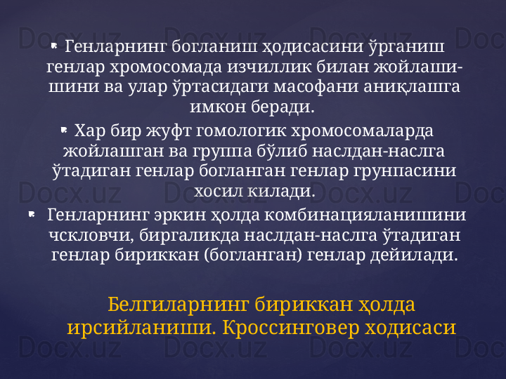 
Генларнинг богланиш ҳодисасини ўрганиш 
генлар хромосомада изчиллик билан жойлаши- 
шини ва улар ўртасидаги масофани аниқлашга 
имкон беради. 

Хар бир жуфт гомологик хромосомаларда 
жойлашган ва группа бўлиб наслдан-наслга 
ўтадиган генлар богланган генлар грунпасини 
хосил килади.

  Генларнинг эркин ҳолда комбинацияланишини 
чскловчи, биргаликда наслдан-наслга ўтадиган 
генлар бириккан (богланган) генлар дейилади.
Белгиларнинг бириккан ҳолда 
ирсийланиши. Кроссинговер ходисаси 