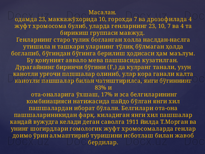 Масалан. 
одам да 23, м аккажўх орида 10, г орох да 7 ва дрозоф илада 4 
жуф т х ром осом а булиб, уларда г енларнинг  23, 10, 7 ва 4 та 
бирикиш  г руппаси м авжуд. 
Генларнинг  старо тулик богланг ан холла наслдан-наслг а 
утишила н ташкари уларнинг  тўлиқ бўлм аг ан ҳолда 
боглапиб, бўг индан бўг инг а берилиш ҳодисаси ҳам  м аълум . 
Бу қонуния т аввало м ева пашшасида куз атилг ан. 
Дураг айнинг  биринчи бўг ини ( Ғ,)  да кулранг  танали, уз ун 
канотли урғ очи пашш алар олиниб, улар кора г анали калта 
канотли паш шалар билан чатиштирилса, я нг и бўг иннинг  
83% и
 ота-оналариг а ўх шаш, 17% и эса белг иларининг  
ком бииация си натижасида пайдо бўлг ан я нги х ил 
пашш алардан иборат бўлали. Белг илари ота-она 
пашшалариникидан ф арқ. киладиг ан я нг и х ил пашшалар 
кандай вужудг а келади дег ан саволг а 1911 йилда Т.Морг ан ва 
унинг  шогирдлари г ом олог ик жуф т х ром осом аларда г енлар 
доим о ўрин алм аштириб туришини исботлаш билан жавоб 
бердилар. 