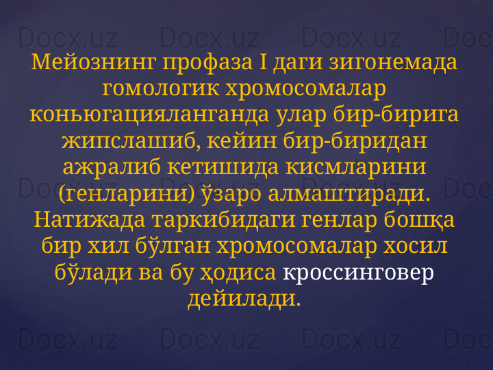 Мейознинг профаза  I  даги зигонемада 
гомологик хромосомалар 
коньюгацияланганда улар бир-бирига 
жипслашиб, кейин бир-биридан 
ажралиб кетишида кисмларини 
(генларини) ўзаро алмаштиради. 
Натижада таркибидаги генлар бошқа 
бир хил бўлган хромосомалар хосил 
бўлади ва бу ҳодиса  кроссинговер  
дейилади. 