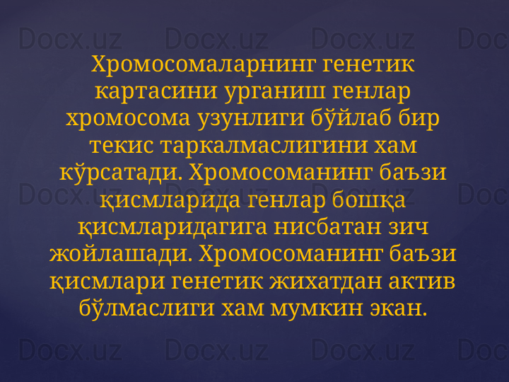 Хромосомаларнинг генетик 
картасини урганиш генлар 
хромосома узунлиги бўйлаб бир 
текис таркалмаслигини хам 
кўрсатади. Хромосоманинг баъзи 
қисмларида генлар бошқа 
қисмларидагига нисбатан зич 
жойлашади. Хромосоманинг баъзи 
қисмлари генетик жихатдан актив 
бўлмаслиги хам мумкин экан. 