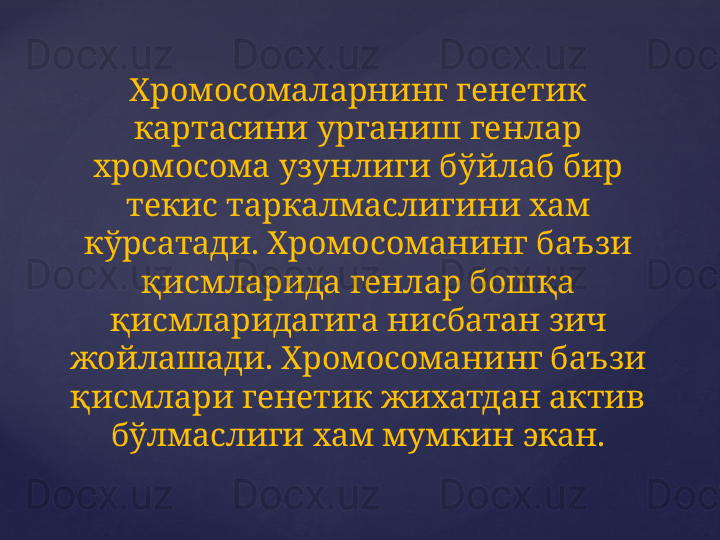 Хромосомаларнинг генетик 
картасини урганиш генлар 
хромосома узунлиги бўйлаб бир 
текис таркалмаслигини хам 
кўрсатади. Хромосоманинг баъзи 
қисмларида генлар бошқа 
қисмларидагига нисбатан зич 
жойлашади. Хромосоманинг баъзи 
қисмлари генетик жихатдан актив 
бўлмаслиги хам мумкин экан.