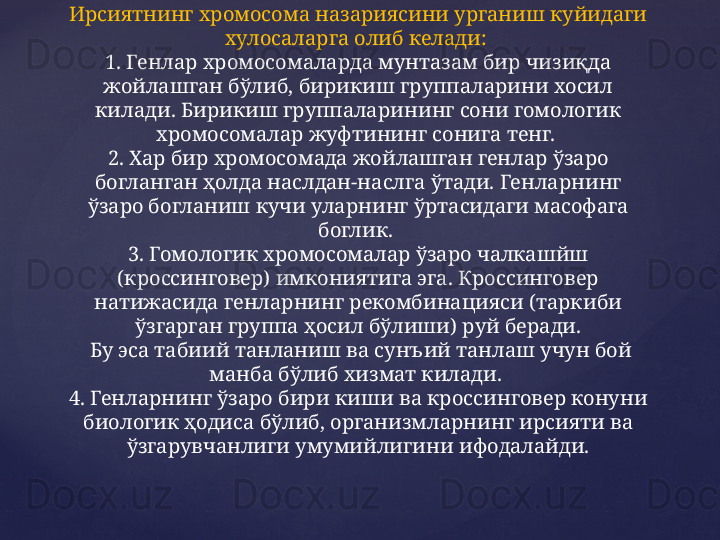 Ирсиятнинг хромосома назариясини урганиш куйидаги 
хулосаларга олиб келади: 
1. Генлар хромосомаларда мунтазам бир чизиқда 
жойлашган бўлиб, бирикиш группаларини хосил 
килади. Бирикиш группаларининг сони гомологик 
хромосомалар жуфтининг сонига тенг. 
2. Хар бир хромосомада жойлашган генлар ўзаро 
богланган ҳолда наслдан-наслга ўтади. Генларнинг 
ўзаро богланиш кучи уларнинг ўртасидаги масофага 
боглик. 
3. Гомологик хромосомалар ўзаро чалкашйш 
(кроссинговер) имкониятига эга. Кроссинговер 
натижасида генларнинг рекомбинацияси (таркиби 
ўзгарган группа ҳосил бўлиши) руй беради.
 Бу эса табиий танланиш ва сунъий танлаш учун бой 
манба бўлиб хизмат килади. 
4. Генларнинг ўзаро бири киши ва кроссинговер конуни 
биологик ҳодиса бўлиб, организмларнинг ирсияти ва 
ўзгарувчанлиги умумийлигини ифодалайди. 