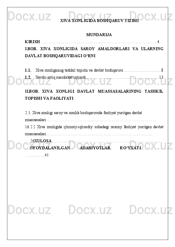 XIVA XONLIGIDA BOSHQARUV TIZIMI
MUNDARIJA
KIRISH ……………………………………………………………………..........4
I.BOB.   XIVA   XONLIGIDA   SAROY   AMALDORLARI   VA   ULARNING
DAVLAT BOSHQARUVIDAGI O RNIʻ
1.1. Xiva xonligining tashkil topishi va davlat boshqaruvi.....................................8
1.2. Savdo-sotiq mamlakat iqtisodi.......................................................................13
II.BOB.   XIVA   XONLIGI   DAVLAT   MUASSASALARINING   TASHKIL
TOPISHI VA FAOLIYATI  
2.1. Xiva xonligi saroy va xonlik boshqaruvida faoliyat yuritgan davlat 
muassasalari………………………………………………………………………
16.2.2   Xiva   xonligida   ijtimoiy-iqtisodiy   sohadagi   rasmiy   faoliyat   yuritgan   davlat
muassasalari……………………………………………………………...........
….26 XULOSA …………………………………………………..……………..........
…39 FOYDALANILGAN   ADABIYOTLAR   RO YXATI	
ʻ …….……….
…...............41
  