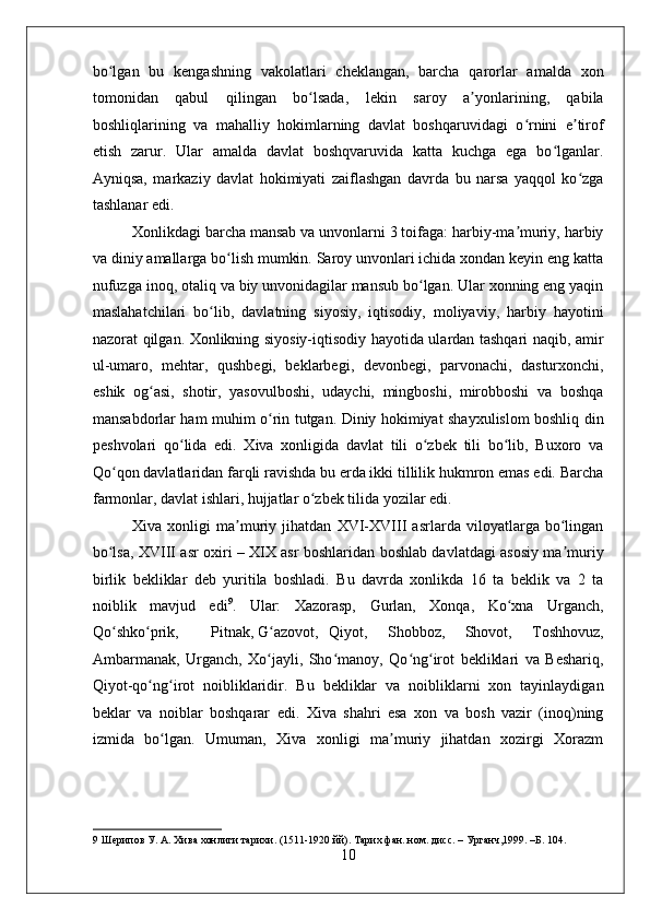    
bo lgan   bu   kengashning   vakolatlari   cheklangan,   barcha   qarorlar   amalda   xonʻ
tomonidan   qabul   qilingan   bo lsada,   lekin   saroy   a yonlarining,   qabila	
ʻ ʼ
boshliqlarining   va   mahalliy   hokimlarning   davlat   boshqaruvidagi   o rnini   e tirof	
ʻ ʼ
etish   zarur.   Ular   amalda   davlat   boshqvaruvida   katta   kuchga   ega   bo lganlar.	
ʻ
Ayniqsa,   markaziy   davlat   hokimiyati   zaiflashgan   davrda   bu   narsa   yaqqol   ko zga	
ʻ
tashlanar edi. 
Xonlikdagi barcha mansab va unvonlarni 3 toifaga: harbiy-ma muriy, harbiy	
ʼ
va diniy amallarga bo lish mumkin. Saroy unvonlari ichida xondan keyin eng katta	
ʻ
nufuzga inoq, otaliq va biy unvonidagilar mansub bo lgan. Ular xonning eng yaqin	
ʻ
maslahatchilari   bo lib,   davlatning   siyosiy,   iqtisodiy,   moliyaviy,   harbiy   hayotini	
ʻ
nazorat qilgan. Xonlikning siyosiy-iqtisodiy hayotida ulardan tashqari naqib, amir
ul-umaro,   mehtar,   qushbegi,   beklarbegi,   devonbegi,   parvonachi,   dasturxonchi,
eshik   og asi,   shotir,   yasovulboshi,   udaychi,   mingboshi,   mirobboshi   va   boshqa	
ʻ
mansabdorlar ham muhim o rin tutgan. Diniy hokimiyat shayxulislom boshliq din	
ʻ
peshvolari   qo lida   edi.   Xiva   xonligida   davlat   tili   o zbek   tili   bo lib,   Buxoro   va	
ʻ ʻ ʻ
Qo qon davlatlaridan farqli ravishda bu erda ikki tillilik hukmron emas edi. Barcha	
ʻ
farmonlar, davlat ishlari, hujjatlar o zbek tilida yozilar edi. 	
ʻ
Xiva   xonligi   ma muriy   jihatdan   XVI-XVIII   asrlarda   viloyatlarga   bo lingan	
ʼ ʻ
bo lsa, XVIII asr oxiri – XIX asr boshlaridan boshlab davlatdagi asosiy ma muriy	
ʻ ʼ
birlik   bekliklar   deb   yuritila   boshladi.   Bu   davrda   xonlikda   16   ta   beklik   va   2   ta
noiblik   mavjud   edi 9
.   Ular:   Xazorasp,   Gurlan,   Xonqa,   Ko xna   Urganch,	
ʻ
Qo shko prik, 	
ʻ ʻ Pitnak, G azovot, 	ʻ Qiyot,   Shobboz,   Shovot,   Toshhovuz,
Ambarmanak,   Urganch,   Xo jayli,   Sho manoy,   Qo ng irot   bekliklari   va   Beshariq,
ʻ ʻ ʻ ʻ
Qiyot-qo ng irot   noibliklaridir.   Bu   bekliklar   va   noibliklarni   xon   tayinlaydigan	
ʻ ʻ
beklar   va   noiblar   boshqarar   edi.   Xiva   shahri   esa   xon   va   bosh   vazir   (inoq)ning
izmida   bo lgan.   Umuman,   Xiva   xonligi   ma muriy   jihatdan   xozirgi   Xorazm	
ʻ ʼ
9  Шерипов У. А. Хива хонлиги тарихи. (1511-1920 йй). Тарих фан. ном. дисс. – Урганч,1999. –Б. 104. 
10 