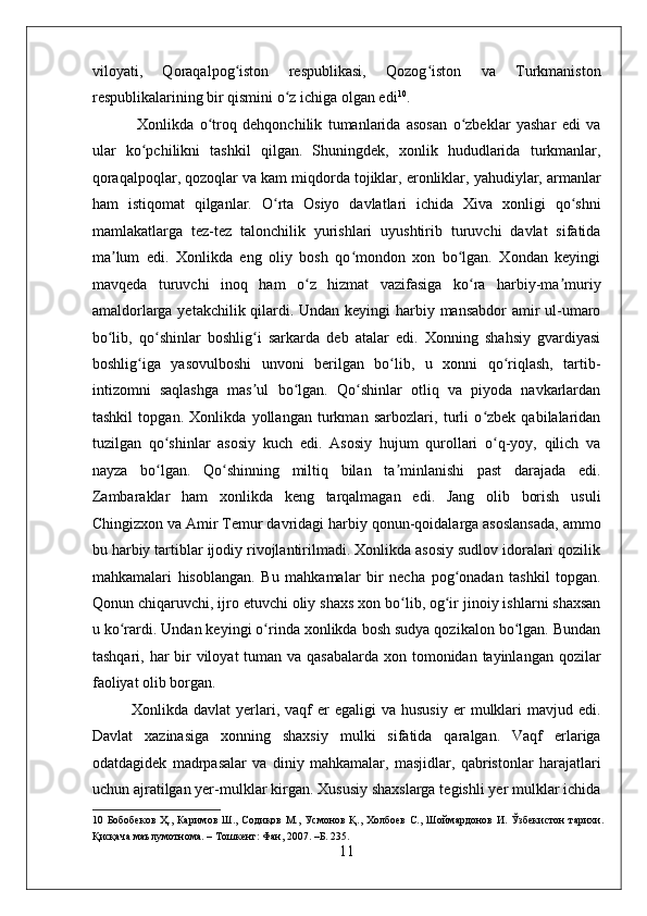    
viloyati,   Qoraqalpog iston   respublikasi,   Qozog iston   va   Turkmanistonʻ ʻ
respublikalarining bir qismini o z ichiga olgan edi	
ʻ 10
. 
  Xonlikda   o troq   dehqonchilik   tumanlarida   asosan   o zbeklar   yashar   edi   va	
ʻ ʻ
ular   ko pchilikni   tashkil   qilgan.   Shuningdek,   xonlik   hududlarida   turkmanlar,	
ʻ
qoraqalpoqlar, qozoqlar va kam miqdorda tojiklar, eronliklar, yahudiylar, armanlar
ham   istiqomat   qilganlar.   O rta   Osiyo   davlatlari   ichida   Xiva   xonligi   qo shni	
ʻ ʻ
mamlakatlarga   tez-tez   talonchilik   yurishlari   uyushtirib   turuvchi   davlat   sifatida
ma lum   edi.   Xonlikda   eng   oliy   bosh   qo mondon   xon   bo lgan.   Xondan   keyingi	
ʼ ʻ ʻ
mavqeda   turuvchi   inoq   ham   o z   hizmat   vazifasiga   ko ra   harbiy-ma muriy	
ʻ ʻ ʼ
amaldorlarga yetakchilik qilardi. Undan keyingi  harbiy mansabdor  amir ul-umaro
bo lib,   qo shinlar   boshlig i   sarkarda   deb   atalar   edi.   Xonning   shahsiy   gvardiyasi	
ʻ ʻ ʻ
boshlig iga   yasovulboshi   unvoni   berilgan   bo lib,   u   xonni   qo riqlash,   tartib-	
ʻ ʻ ʻ
intizomni   saqlashga   mas ul   bo lgan.   Qo shinlar   otliq   va   piyoda   navkarlardan	
ʼ ʻ ʻ
tashkil   topgan.   Xonlikda   yollangan   turkman   sarbozlari,   turli   o zbek   qabilalaridan	
ʻ
tuzilgan   qo shinlar   asosiy   kuch   edi.   Asosiy   hujum   qurollari   o q-yoy,   qilich   va	
ʻ ʻ
nayza   bo lgan.   Qo shinning   miltiq   bilan   ta minlanishi   past   darajada   edi.
ʻ ʻ ʼ
Zambaraklar   ham   xonlikda   keng   tarqalmagan   edi.   Jang   olib   borish   usuli
Chingizxon va Amir Temur davridagi harbiy qonun-qoidalarga asoslansada, ammo
bu harbiy tartiblar ijodiy rivojlantirilmadi. Xonlikda asosiy sudlov idoralari qozilik
mahkamalari   hisoblangan.   Bu   mahkamalar   bir   necha   pog onadan   tashkil   topgan.	
ʻ
Qonun chiqaruvchi, ijro etuvchi oliy shaxs xon bo lib, og ir jinoiy ishlarni shaxsan	
ʻ ʻ
u ko rardi. Undan keyingi o rinda xonlikda bosh sudya qozikalon bo lgan. Bundan	
ʻ ʻ ʻ
tashqari, har  bir  viloyat tuman va qasabalarda  xon tomonidan tayinlangan qozilar
faoliyat olib borgan.  
Xonlikda  davlat  yerlari,  vaqf  er   egaligi   va  hususiy  er   mulklari  mavjud  edi.
Davlat   xazinasiga   xonning   shaxsiy   mulki   sifatida   qaralgan.   Vaqf   erlariga
odatdagidek   madrpasalar   va   diniy   mahkamalar,   masjidlar,   qabristonlar   harajatlari
uchun ajratilgan yer-mulklar kirgan. Xususiy shaxslarga tegishli yer mulklar ichida
10   Бобобеков  Ҳ.,  Каримов  Ш., Содиқов М.,  Усмонов  Қ.,  Холбоев  С., Шоймардонов И.  Ўзбекистон  тарихи.
Қисқача маълумотнома. – Тошкент: Фан, 2007. –Б. 235. 
11 