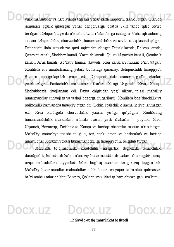    
yirik mansabdor va harbiylarga tegishli yerlar katta miqdorni tashkil etgan. Qishloq
jamoalari   egalik   qiladigan   yerlar   dehqonlarga   odatda   8-12   tanob   qilib   bo libʻ
berilgan. Dehqon bu yerda o z oila a zolari bilan birga ishlagan. Voha iqtisodining	
ʻ ʼ
asosini dehqonchilik, chorvachilik, hunarmandchilik va savdo-sotiq tashkil qilgan.
Dehqonchilikda   Amudaryo   quyi   oqimidan   olingan   Pitnak   kanali,   Polvon   kanali,
Qazovot kanali, Shohboz kanali, Yarmish kanali, Qilich Niyozbiy kanali, Qorako z	
ʻ
kanali,   Arna   kanali,   Bo zsuv   kanali,   Suvvoli,   Xon   kanallari   muhim   o rin   tutgan.	
ʻ ʻ
Xonlikda   suv   manbalarining   yetarli   bo lishiga   qaramay,   dehqonchilik   taraqqiyoti	
ʻ
Buxoro   xonligidagidek   emas   edi.   Dehqonchilikda   asosan,   g alla   ekinlari	
ʻ
yetishtirilgan.   Paxtachilik   esa   asosan,   Gurlan,   Yangi   Urganch,   Xiva,   Xonqa,
Shohabbosda   rivojlangan   edi.   Paxta   chigitidan   yog   olinar,   tolasi   mahalliy	
ʻ
hunarmandlar ehtiyojiga va tashqi bozorga chiqarilardi. Xonlikda bog dorchilik va	
ʻ
polizchilik ham ancha taraqqiy etgan edi. Lekin, ipakchilik unchalik rivojlanmagan
edi.   Xiva   xonligida   chorvachilik   yaxshi   yo lga   qo yilgan.   Xonlikning	
ʻ ʻ
hunarmandchilik   markazlari   sifatida   asosan   yirik   shaharlar   –   poytaxt   Xiva,
Urganch,   Hazorasp,   Toshhovuz,   Xonqa   va   boshqa   shaharlar   muhim   o rin   tutgan.	
ʻ
Mahalliy   xomashyo   manbalari   (jun,   teri,   ipak,   paxta   va   boshqalar)   va   boshqa
mahsulotlar Xorazm voxasi hunarmandchiligi taraqqiyotini belgilab turgan. 
Xonlikda   to qimachilik,   kulolchilik,   misgarlik,   degrezlik,   temirchilik,	
ʻ
duradgorlik, ko nchilik kabi  an anaviy hunarmandchilik turlari, shuningdek, oziq-	
ʻ ʼ
ovqat   mahsulotlari   tayyorlash   bilan   bog liq   xunarlar   keng   rivoj   topgan   edi.	
ʻ
Mahalliy   hunarmandlar   mahsulotlari   ichki   bozor   ehtyojini   ta minlab   qolmasdan	
ʼ
ba zi mahsulotlar qo shni Buxoro, Qo qon xonliklariga ham chiqarilgani ma lum. 	
ʼ ʻ ʻ ʼ
1.2  Savdo-sotiq mamlakat iqtisodi
12 