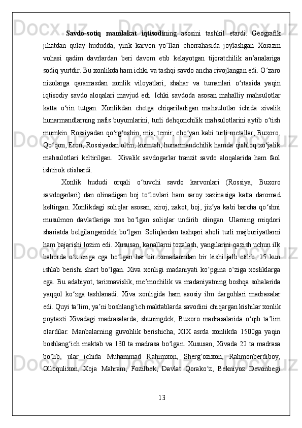    
  Savdo-sotiq   mamlakat   iqtisodi ning   asosini   tashkil   etardi.   Geografik
jihatdan   qulay   hududda,   yirik   karvon   yo llari   chorrahasida   joylashgan   Xorazmʻ
vohasi   qadim   davrlardan   beri   davom   etib   kelayotgan   tijoratchilik   an analariga	
ʼ
sodiq yurtdir. Bu xonlikda ham ichki va tashqi savdo ancha rivojlangan edi. O zaro	
ʻ
nizolarga   qaramasdan   xonlik   viloyatlari,   shahar   va   tumanlari   o rtasida   yaqin	
ʻ
iqtisodiy   savdo   aloqalari   mavjud   edi.   Ichki   savdoda   asosan   mahalliy   mahsulotlar
katta   o rin   tutgan.   Xonlikdan   chetga   chiqariladigan   mahsulotlar   ichida   xivalik	
ʻ
hunarmandlarning nafis buyumlarini, turli dehqonchilik mahsulotlarini aytib o tish	
ʻ
mumkin. Rossiyadan qo rg oshin, mis, temir, cho yan kabi turli metallar, Buxoro,	
ʻ ʻ ʻ
Qo qon, Eron, Rossiyadan oltin, kumush, hunarmandchilik hamda qishloq xo jalik	
ʻ ʻ
mahsulotlari   keltirilgan.     Xivalik   savdogarlar   tranzit   savdo   aloqalarida   ham   faol
ishtirok etishardi. 
Xonlik   hududi   orqali   o tuvchi   savdo   karvonlari   (Rossiya,   Buxoro	
ʻ
savdogarlari)   dan   olinadigan   boj   to lovlari   ham   saroy   xazinasiga   katta   daromad	
ʻ
keltirgan. Xonlikdagi soliqlar  asosan,  xiroj, zakot, boj, jiz ya kabi  barcha qo shni	
ʼ ʻ
musulmon   davlatlariga   xos   bo lgan   soliqlar   undirib   olingan.   Ularning   miqdori	
ʻ
shariatda   belgilanganidek   bo lgan.   Soliqlardan   tashqari   aholi   turli   majburiyatlarni	
ʻ
ham bajarishi lozim edi. Xususan, kanallarni tozalash, yangilarini qazish uchun ilk
bahorda   o z   eriga   ega   bo lgan   har   bir   xonadaondan   bir   kishi   jalb   etilib,   15   kun	
ʻ ʻ
ishlab   berishi   shart   bo lgan.   Xiva   xonligi   madaniyati   ko pgina   o ziga   xosliklarga	
ʻ ʻ ʻ
ega. Bu adabiyot, tarixnavislik, me mochilik va madaniyatning boshqa sohalarida	
ʼ
yaqqol   ko zga   tashlanadi.   Xiva   xonligida   ham   asosiy   ilm   dargohlari   madrasalar	
ʻ
edi. Quyi ta lim, ya ni boshlang ich maktablarda savodini chiqargan kishilar xonlik
ʼ ʼ ʻ
poytaxti   Xivadagi   madrasalarda,   shuningdek,   Buxoro   madrasalarida   o qib   ta lim	
ʻ ʼ
olardilar.   Manbalarning   guvohlik   berishicha,   XIX   asrda   xonlikda   1500ga   yaqin
boshlang ich  maktab va  130 ta  madrasa  bo lgan.  Xususan,   Xivada  22 ta  madrasa	
ʻ ʻ
bo lib,   ular   ichida   Muhammad   Rahimxon,   Sherg ozixon,   Rahmonberdiboy,	
ʻ ʻ
Olloqulixon,   Xoja   Mahram,   Fozilbek,   Davlat   Qorako z,   Bekniyoz   Devonbegi	
ʻ
13 