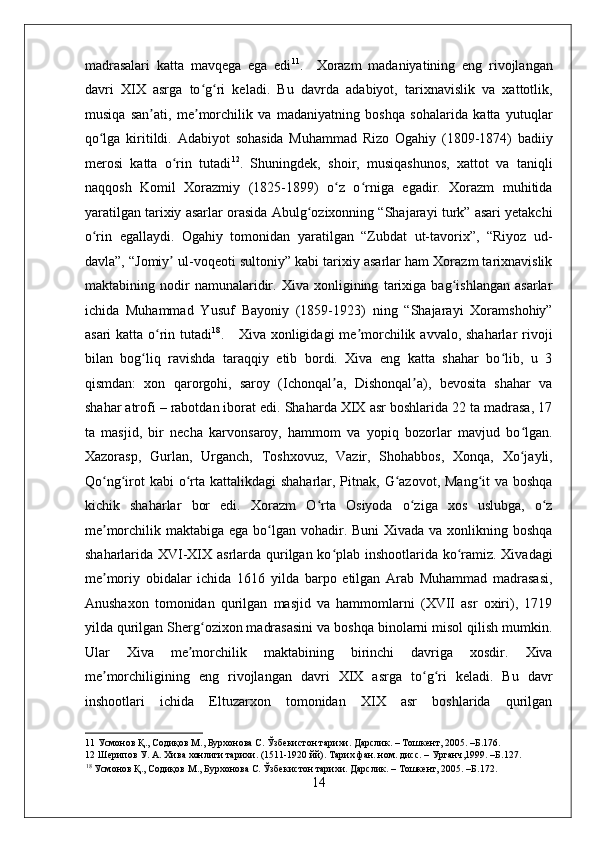    
madrasalari   katta   mavqega   ega   edi 11
.     Xorazm   madaniyatining   eng   rivojlangan
davri   XIX   asrga   to g ri   keladi.   Bu   davrda   adabiyot,   tarixnavislik   va   xattotlik,ʻ ʻ
musiqa   san ati,   me morchilik   va   madaniyatning   boshqa   sohalarida   katta   yutuqlar	
ʼ ʼ
qo lga   kiritildi.   Adabiyot   sohasida   Muhammad   Rizo   Ogahiy   (1809-1874)   badiiy	
ʻ
merosi   katta   o rin   tutadi	
ʻ 12
.   Shuningdek,   shoir,   musiqashunos,   xattot   va   taniqli
naqqosh   Komil   Xorazmiy   (1825-1899)   o z   o rniga   egadir.   Xorazm   muhitida	
ʻ ʻ
yaratilgan tarixiy asarlar orasida Abulg ozixonning “Shajarayi turk” asari yetakchi	
ʻ
o rin   egallaydi.   Ogahiy   tomonidan   yaratilgan   “Zubdat   ut-tavorix”,   “Riyoz   ud-	
ʻ
davla”, “Jomiy  ul-voqeoti sultoniy” kabi tarixiy asarlar ham Xorazm tarixnavislik	
ʼ
maktabining   nodir   namunalaridir.   Xiva   xonligining   tarixiga   bag ishlangan   asarlar	
ʻ
ichida   Muhammad   Yusuf   Bayoniy   (1859-1923)   ning   “Shajarayi   Xoramshohiy”
asari  katta o rin tutadi	
ʻ 18
.     Xiva xonligidagi  me morchilik avvalo, shaharlar  rivoji	ʼ
bilan   bog liq   ravishda   taraqqiy   etib   bordi.   Xiva   eng   katta   shahar   bo lib,   u   3	
ʻ ʻ
qismdan:   xon   qarorgohi,   saroy   (Ichonqal a,   Dishonqal a),   bevosita   shahar   va	
ʼ ʼ
shahar atrofi – rabotdan iborat edi. Shaharda XIX asr boshlarida 22 ta madrasa, 17
ta   masjid,   bir   necha   karvonsaroy,   hammom   va   yopiq   bozorlar   mavjud   bo lgan.	
ʻ
Xazorasp,   Gurlan,   Urganch,   Toshxovuz,   Vazir,   Shohabbos,   Xonqa,   Xo jayli,
ʻ
Qo ng irot  kabi  o rta kattalikdagi  shaharlar, Pitnak, G azovot,  Mang it  va boshqa	
ʻ ʻ ʻ ʻ ʻ
kichik   shaharlar   bor   edi.   Xorazm   O rta   Osiyoda   o ziga   xos   uslubga,   o z	
ʻ ʻ ʻ
me morchilik maktabiga ega bo lgan vohadir. Buni  Xivada va xonlikning boshqa	
ʼ ʻ
shaharlarida XVI-XIX asrlarda qurilgan ko plab inshootlarida ko ramiz. Xivadagi	
ʻ ʻ
me moriy   obidalar   ichida   1616   yilda   barpo   etilgan   Arab   Muhammad   madrasasi,	
ʼ
Anushaxon   tomonidan   qurilgan   masjid   va   hammomlarni   (XVII   asr   oxiri),   1719
yilda qurilgan Sherg ozixon madrasasini va boshqa binolarni misol qilish mumkin.	
ʻ
Ular   Xiva   me morchilik   maktabining   birinchi   davriga   xosdir.   Xiva	
ʼ
me morchiligining   eng   rivojlangan   davri   XIX   asrga   to g ri   keladi.   Bu   davr	
ʼ ʻ ʻ
inshootlari   ichida   Eltuzarxon   tomonidan   XIX   asr   boshlarida   qurilgan
11  Усмонов Қ., Содиқов М., Бурхонова С. Ўзбекистон тарихи. Дарслик. – Тошкент, 2005. –Б.176. 
12  Шерипов У. А. Хива хонлиги тарихи. (1511-1920 йй). Тарих фан. ном. дисс. – Урганч,1999. –Б.127. 
18
 Усмонов Қ., Содиқов М., Бурхонова С. Ўзбекистон тарихи. Дарслик. – Тошкент, 2005. –Б.172. 
14 