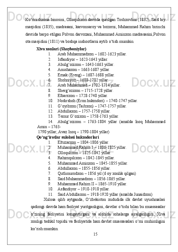    
Ko rinishxona binosini, Olloqulixon davrida qurilgan Toshxovlini (1832), Said biyʻ
masjidini (1835), madrasani, karvonsaroy va bozorni, Muhammad Rahim birinchi
davrida barpo etilgan Polvon darvozani, Muhammad Aminxon madrasasini,Polvon
ota masjidini (1811) va boshqa inshootlarni aytib o tish mumkin. 	
ʻ
Xiva xonlari (Shayboniylar) 
1. Arab Muhammadxon – 1602-1623 yillar. 
2. Isfandiyor – 1623-1643 yillar. 
3. Abulg ozixon – 1643-1663 yillar. 	
ʻ
4. Anushaxon – 1663-1687 yillar.  
5. Ernak (Ereng) – 1687-1688 yillar. 
6. Shohniyoz – 1688-1702 yillar. 
7. Arab Muhammad – 1702-1714 yillar. 
8. Sherg ozixon – 1715-1728 yillar. 
ʻ
9. Elbarsxon – 1728-1740 yillar. 
10. Nodirshoh (Eron hukmdori) – 1740-1747 yillar. 
11. G oyibxon (Taibxon) – 1747-1757 yillar. 	
ʻ
12. Abdullaxon – 1757-1758 yillar. 
13. Temur G ozixon – 1758-1763 yillar. 	
ʻ
14. Abulg ozixon   –   1763-1804   yillar   (amalda   Inoq   Muhammad	
ʻ
Amin – 1763-
1790 yillar; Avaz Inoq – 1790-1804 yillar) 
Qo ng irotlar sulolasi hukmdorlari  	
ʻ ʻ
1. Eltuzarxon – 1804-1806 yillar. 
2. Muhammad Rahim 1 – 1806-1825 yillar. 
3. Olloqulixon – 1825-1842 yillar. 
4. Rahimqulixon – 1842-1845 yillar. 
5. Muhammad Aminxon – 1845-1855 yillar. 
6. Abdullaxon – 1855-1856 yillar. 
7. Qutlimurodxon – 1856 yil (6 oy xonlik qilgan) 
8. Said Muhammadxon – 1856-1865 yillar. 
9. Muhammad Rahim II – 1865-1910 yillar. 
10. Asfandiyor – 1910-1918 yillar. 
11. Said Abdullaxon – 1918-1920 yillar (amalda Junaidxon)  
  Xulosa   qilib   aytganda,   O zbekiston   xududida   ilk   davlat   uyushmalari	
ʻ
qadimgi davrda ham faoliyat yuritganligini, davrlar o tishi bilan bu muassasalar	
ʻ
o zining   faoliyatini   kengaytirgani   va   alohida   sohalarga   ajralganligini,   Xiva	
ʻ
xonligi tashkil topishi va faoliyatida ham davlat muassasalari o rni muhimligini	
ʻ
ko rish mumkin.    	
ʻ
15 