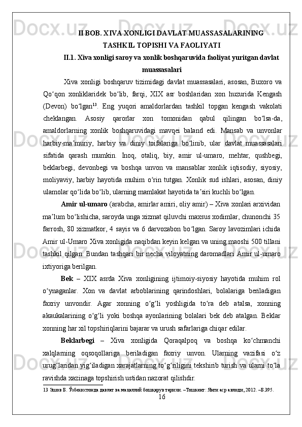    
II BOB. XIVA XONLIGI DAVLAT MUASSASALARINING
TASHKIL TOPISHI VA FAOLIYATI
II.1. Xiva xonligi saroy va xonlik boshqaruvida faoliyat yuritgan davlat
muassasalari
  Xiva   xonligi   boshqaruv   tizimidagi   davlat   muassasalari,   asosan,   Buxoro   va
Qo qon   xonliklaridek   bo lib,   farqi,   XIX   asr   boshlaridan   xon   huzurida   Kengashʻ ʻ
(Devon)   bo lgan	
ʻ 13
.   Eng   yuqori   amaldorlardan   tashkil   topgan   kengash   vakolati
cheklangan.   Asosiy   qarorlar   xon   tomonidan   qabul   qilingan   bo lsa-da,	
ʻ
amaldorlarning   xonlik   boshqaruvidagi   mavqei   baland   edi.   Mansab   va   unvonlar
harbiy-ma muriy,   harbiy   va   diniy   toifalariga   bo linib,   ular   davlat   muassasalari	
ʼ ʻ
sifatida   qarash   mumkin.   Inoq,   otaliq,   biy,   amir   ul-umaro,   mehtar,   qushbegi,
beklarbegi,   devonbegi   va   boshqa   unvon   va   mansablar   xonlik   iqtisodiy,   siyosiy,
moliyaviy,   harbiy   hayotida   muhim   o rin   tutgan.   Xonlik   sud   ishlari,   asosan,   diniy	
ʻ
ulamolar qo lida bo lib, ularning mamlakat hayotida ta siri kuchli bo lgan.  	
ʻ ʻ ʼ ʻ
Amir ul-umaro  (arabcha, amirlar amiri, oliy amir) – Xiva xonlari arxividan
ma lum bo lishicha, saroyda unga xizmat qiluvchi maxsus xodimlar, chunonchi 35	
ʼ ʻ
farrosh, 80 xizmatkor, 4 sayis  va 6 darvozabon bo lgan. Saroy lavozimlari  ichida	
ʻ
Amir ul-Umaro Xiva xonligida naqibdan keyin kelgan va uning maoshi 500 tillani
tashkil   qilgan. Bundan  tashqari  bir  necha  viloyatning daromadlari  Amir  ul-umaro
ixtiyoriga berilgan. 
Bek   –   XIX   asrda   Xiva   xonligining   ijtimoiy-siyosiy   hayotida   muhim   rol
o ynaganlar.   Xon   va   davlat   arboblarining   qarindoshlari,   bolalariga   beriladigan	
ʻ
faxriy   unvondir.   Agar   xonning   o g li   yoshligida   to ra   deb   atalsa,   xonning	
ʻ ʻ ʻ
akaukalarining   o g li   yoki   boshqa   ayonlarining   bolalari   bek   deb   atalgan.   Beklar	
ʻ ʻ
xonning har xil topshiriqlarini bajarar va urush safarlariga chiqar edilar. 
Beklarbegi   –   Xiva   xonligida   Qoraqalpoq   va   boshqa   ko chmanchi	
ʻ
xalqlarning   oqsoqollariga   beriladigan   faxriy   unvon.   Ularning   vazifasi   o z	
ʻ
urug laridan yig iladigan xarajatlarning to g riligini tekshirib turish va ularni to la	
ʻ ʻ ʻ ʻ ʻ
ravishda xazinaga topshirish ustidan nazorat qilishdir.         
13  Эшов Б. Ўзбекистонда давлат ва маҳаллий бошқарув тарихи. –Тошкент: Янги аср авлоди, 2012. –Б.395. 
16 