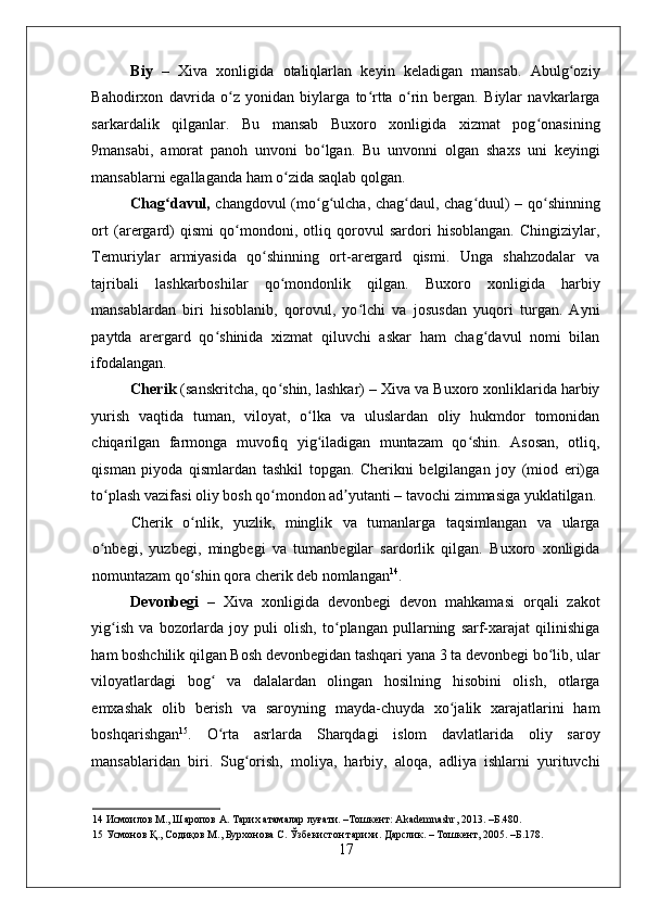    
Biy   –   Xiva   xonligida   otaliqlarlan   keyin   keladigan   mansab.   Abulg oziyʻ
Bahodirxon   davrida   o z   yonidan   biylarga   to rtta   o rin   bergan.   Biylar   navkarlarga	
ʻ ʻ ʻ
sarkardalik   qilganlar.   Bu   mansab   Buxoro   xonligida   xizmat   pog onasining	
ʻ
9mansabi,   amorat   panoh   unvoni   bo lgan.   Bu   unvonni   olgan   shaxs   uni   keyingi	
ʻ
mansablarni egallaganda ham o zida saqlab qolgan.  	
ʻ
Chag davul,	
ʻ   changdovul (mo g ulcha, chag daul, chag duul) – qo shinning	ʻ ʻ ʻ ʻ ʻ
ort   (arergard)   qismi   qo mondoni,   otliq   qorovul   sardori   hisoblangan.   Chingiziylar,	
ʻ
Temuriylar   armiyasida   qo shinning   ort-arergard   qismi.   Unga   shahzodalar   va	
ʻ
tajribali   lashkarboshilar   qo mondonlik   qilgan.   Buxoro   xonligida   harbiy	
ʻ
mansablardan   biri   hisoblanib,   qorovul,   yo lchi   va   josusdan   yuqori   turgan.   Ayni	
ʻ
paytda   arergard   qo shinida   xizmat   qiluvchi   askar   ham   chag davul   nomi   bilan	
ʻ ʻ
ifodalangan. 
Cherik  (sanskritcha, qo shin, lashkar) – Xiva va Buxoro xonliklarida harbiy	
ʻ
yurish   vaqtida   tuman,   viloyat,   o lka   va   uluslardan   oliy   hukmdor   tomonidan	
ʻ
chiqarilgan   farmonga   muvofiq   yig iladigan   muntazam   qo shin.   Asosan,   otliq,
ʻ ʻ
qisman   piyoda   qismlardan   tashkil   topgan.   Cherikni   belgilangan   joy   (miod   eri)ga
to plash vazifasi oliy bosh qo mondon ad yutanti – tavochi zimmasiga yuklatilgan. 	
ʻ ʻ ʼ
Cherik   o nlik,   yuzlik,   minglik   va   tumanlarga   taqsimlangan   va   ularga	
ʻ
o nbegi,   yuzbegi,   mingbegi   va   tumanbegilar   sardorlik   qilgan.   Buxoro   xonligida	
ʻ
nomuntazam qo shin qora cherik deb nomlangan	
ʻ 14
.  
Devonbegi   –   Xiva   xonligida   devonbegi   devon   mahkamasi   orqali   zakot
yig ish   va   bozorlarda   joy   puli   olish,   to plangan   pullarning   sarf-xarajat   qilinishiga	
ʻ ʻ
ham boshchilik qilgan Bosh devonbegidan tashqari yana 3 ta devonbegi bo lib, ular	
ʻ
viloyatlardagi   bog   va   dalalardan   olingan   hosilning   hisobini   olish,   otlarga	
ʻ
emxashak   olib   berish   va   saroyning   mayda-chuyda   xo jalik   xarajatlarini   ham	
ʻ
boshqarishgan 15
.   O rta   asrlarda   Sharqdagi   islom   davlatlarida   oliy   saroy	
ʻ
mansablaridan   biri.   Sug orish,   moliya,   harbiy,   aloqa,   adliya   ishlarni   yurituvchi	
ʻ
14  Исмоилов М., Шаропов А. Тарих атамалар луғати. –Тошкент: Akademnashr, 2013. –Б.480. 
15  Усмонов Қ., Содиқов М., Бурхонова С. Ўзбекистон тарихи. Дарслик. – Тошкент, 2005. –Б.178. 
17 